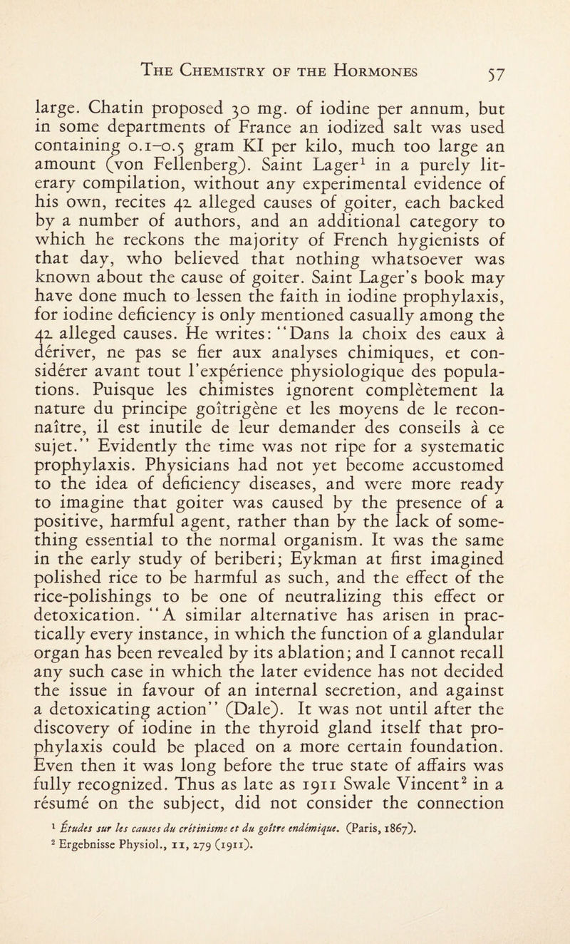 large. Chatin proposed 30 mg. of iodine per annum, but in some departments of France an iodized salt was used containing o. 1-0.5 gram KI per kilo, much too large an amount (von Fellenberg). Saint Lager1 in a purely lit¬ erary compilation, without any experimental evidence of his own, recites 42. alleged causes of goiter, each backed by a number of authors, and an additional category to which he reckons the majority of French hygienists of that day, who believed that nothing whatsoever was known about the cause of goiter. Saint Lager’s book may have done much to lessen the faith in iodine prophylaxis, for iodine deficiency is only mentioned casually among the 42. alleged causes. He writes: “Dans la choix des eaux a deriver, ne pas se fier aux analyses chimiques, et con- siderer avant tout F experience physiologique des popula¬ tions. Puisque les chimistes ignorent completement la nature du principe goitrigene et les moyens de le recon- naitre, il est inutile de leur demander des conseils a ce sujet.” Evidently the time was not ripe for a systematic prophylaxis. Physicians had not yet become accustomed to the idea of deficiency diseases, and were more ready to imagine that goiter was caused by the presence of a positive, harmful agent, rather than by the lack of some¬ thing essential to the normal organism. It was the same in the early study of beriberi; Eykman at first imagined polished rice to be harmful as such, and the effect of the rice-polishings to be one of neutralizing this effect or detoxication. “A similar alternative has arisen in prac¬ tically every instance, in which the function of a glandular organ has been revealed by its ablation; and I cannot recall any such case in which the later evidence has not decided the issue in favour of an internal secretion, and against a detoxicating action” (Dale). It was not until after the discovery of iodine in the thyroid gland itself that pro¬ phylaxis could be placed on a more certain foundation. Even then it was long before the true state of affairs was fully recognized. Thus as late as 1911 Swale Vincent2 in a resume on the subject, did not consider the connection 1 Etudes sur les causes du cretinisme et du goitre endemique, (Paris, 1867).