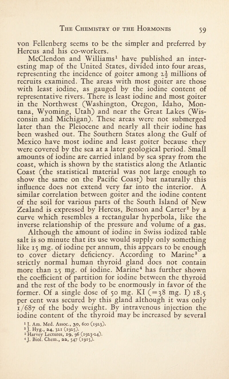 von Fellenberg seems to be the simpler and preferred by Hercus and his co-workers. McClendon and Williams1 have published an inter¬ esting map of the United States, divided into four areas, representing the incidence of goiter among millions of recruits examined. The areas with most goiter are those with least iodine, as gauged by the iodine content of representative rivers. There is least iodine and most goiter in the Northwest (Washington, Oregon, Idaho, Mon¬ tana, Wyoming, Utah) and near the Great Lakes (Wis¬ consin and Michigan). These areas were not submerged later than the Pleiocene and nearly all their iodine has been washed out. The Southern States along the Gulf of Mexico have most iodine and least goiter because they were covered by the sea at a later geological period. Small amounts of iodine are carried inland by sea spray from the coast, which is shown by the statistics along the Atlantic Coast (the statistical material was not large enough to show the same on the Pacific Coast) but naturally this influence does not extend very far into the interior. A similar correlation between goiter and the iodine content of the soil for various parts of the South Island of New Zealand is expressed by Hercus, Benson and Carter2 by a curve which resembles a rectangular hyperbola, like the inverse relationship of the pressure and volume of a gas. Although the amount of iodine in Swiss iodized table salt is so minute that its use would supply only something like 15 mg. of iodine per annum, this appears to be enough to cover dietary deficiency. According to Marine3 a strictly normal human thyroid gland does not contain more than Z5 mg. of iodine. Marine4 has further shown the coefficient of partition for iodine between the thyroid and the rest of the body to be enormously in favor of the former. Of a single dose of 50 mg. KI (=38 mg. I) 18.5 per cent was secured by this gland although it was only 1/687 t^Le b°dy weight. By intravenous injection the iodine content of the thyroid may be increased by several 1 J. Am. Med. Assoc., 30, 600 (19x3). 2J- Hyg., 24, 32.1 (192.5). 3 Harvey Lectures, 19, 96 (1913-14). 4 J. Biol. Chem., 12, 547 (1915).