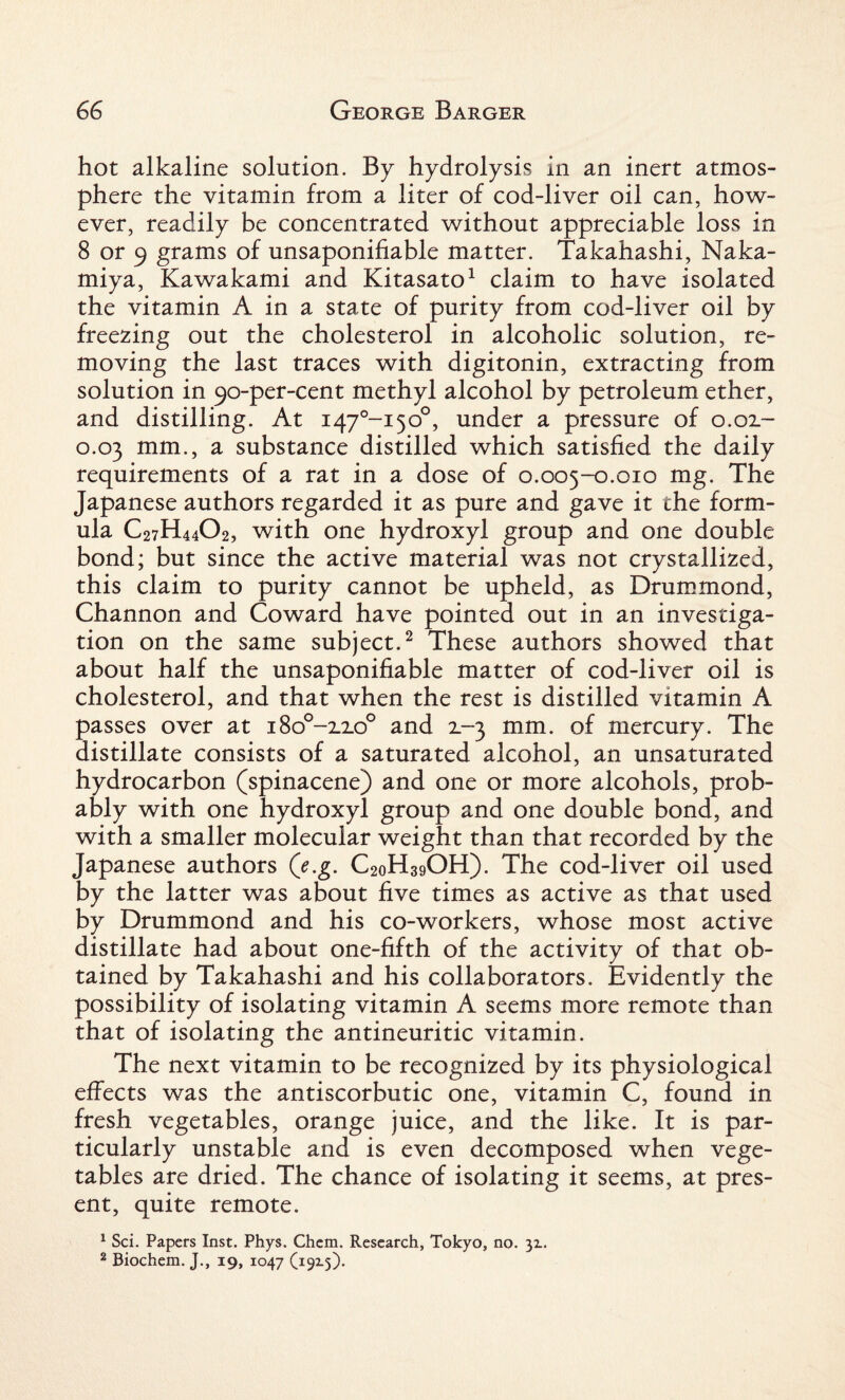 hot alkaline solution. By hydrolysis in an inert atmos¬ phere the vitamin from a liter of cod-liver oil can, how¬ ever, readily be concentrated without appreciable loss in 8 or 9 grams of unsaponifiable matter. Takahashi, Naka- miya, Kawakami and Kitasato1 claim to have isolated the vitamin A in a state of purity from cod-liver oil by freezing out the cholesterol in alcoholic solution, re¬ moving the last traces with digitonin, extracting from solution in 90-per-cent methyl alcohol by petroleum ether, and distilling. At i47°-i5o°, under a pressure of 0.02- 0.03 mm., a substance distilled which satisfied the daily requirements of a rat in a dose of 0.005-0.010 mg. The Japanese authors regarded it as pure and gave it the form¬ ula C27H44O2, with one hydroxyl group and one double bond; but since the active material was not crystallized, this claim to purity cannot be upheld, as Drummond, Channon and Coward have pointed out in an investiga¬ tion on the same subject.2 These authors showed that about half the unsaponifiable matter of cod-liver oil is cholesterol, and that when the rest is distilled vitamin A passes over at i8o°-2_2o° and 2.-3 mm. of mercury. The distillate consists of a saturated alcohol, an unsaturated hydrocarbon (spinacene) and one or more alcohols, prob¬ ably with one hydroxyl group and one double bond, and with a smaller molecular weight than that recorded by the Japanese authors (e.g. C2oH39OH). The cod-liver oil used by the latter was about five times as active as that used by Drummond and his co-workers, whose most active distillate had about one-fifth of the activity of that ob¬ tained by Takahashi and his collaborators. Evidently the possibility of isolating vitamin A seems more remote than that of isolating the antineuritic vitamin. The next vitamin to be recognized by its physiological effects was the antiscorbutic one, vitamin C, found in fresh vegetables, orange juice, and the like. It is par¬ ticularly unstable and is even decomposed when vege¬ tables are dried. The chance of isolating it seems, at pres¬ ent, quite remote. 1 Sci. Papers Inst. Phys. Chem. Research, Tokyo, no. 31. 2 Biochem. J., 19, 1047 (19x5).