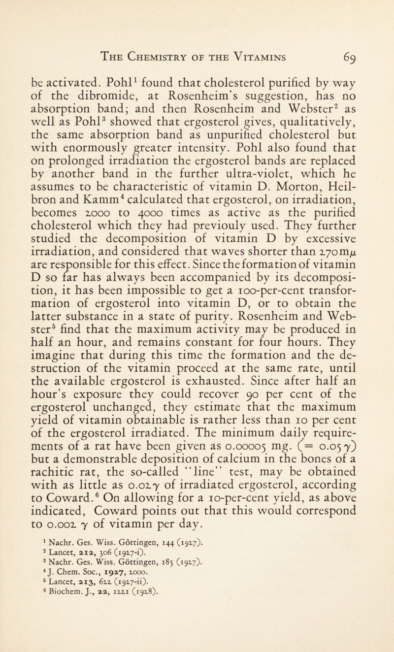 be activated. Pohl1 found that cholesterol purified by way of the dibromide, at Rosenheim’s suggestion, has no absorption band; and then Rosenheim and Webster2 as well as Pohl3 showed that ergosterol gives, qualitatively, the same absorption band as unpurified cholesterol but with enormously greater intensity. Pohl also found that on prolonged irradiation the ergosterol bands are replaced by another band in the further ultra-violet, which he assumes to be characteristic of vitamin D. Morton, Heil- bron and Kamm4 calculated that ergosterol, on irradiation, becomes 2.000 to 4000 times as active as the purified cholesterol which they had previouly used. They further studied the decomposition of vitamin D by excessive irradiation, and considered that waves shorter than 2.70m/x are responsible for this effect. Since the formation of vitamin D so far has always been accompanied by its decomposi¬ tion, it has been impossible to get a 100-per-cent transfor¬ mation of ergosterol into vitamin D, or to obtain the latter substance in a state of purity. Rosenheim and Web¬ ster5 find that the maximum activity may be produced in half an hour, and remains constant for four hours. They imagine that during this time the formation and the de¬ struction of the vitamin proceed at the same rate, until the available ergosterol is exhausted. Since after half an hour’s exposure they could recover 90 per cent of the ergosterol unchanged, they estimate that the maximum yield of vitamin obtainable is rather less than 10 per cent of the ergosterol irradiated. The minimum daily require¬ ments of a rat have been given as 0.00005 mg. (= 0.057) but a demonstrable deposition of calcium in the bones of a rachitic rat, the so-called “line” test, may be obtained with as little as 0.0x7 of irradiated ergosterol, according to Coward.6 On allowing for a 10-per-cent yield, as above indicated, Coward points out that this would correspond to 0.002. 7 of vitamin per day. 1 Nachr. Ges. Wiss. Gottingen, 144 (192.7). 2 Lancet, 212., 306 (1927-1). 3 Nachr. Ges. Wiss. Gottingen, 185 (19x7). 4 J. Chem. Soc., 1927, xooo. 5 Lancet, 213, 6xx (1927-ii).