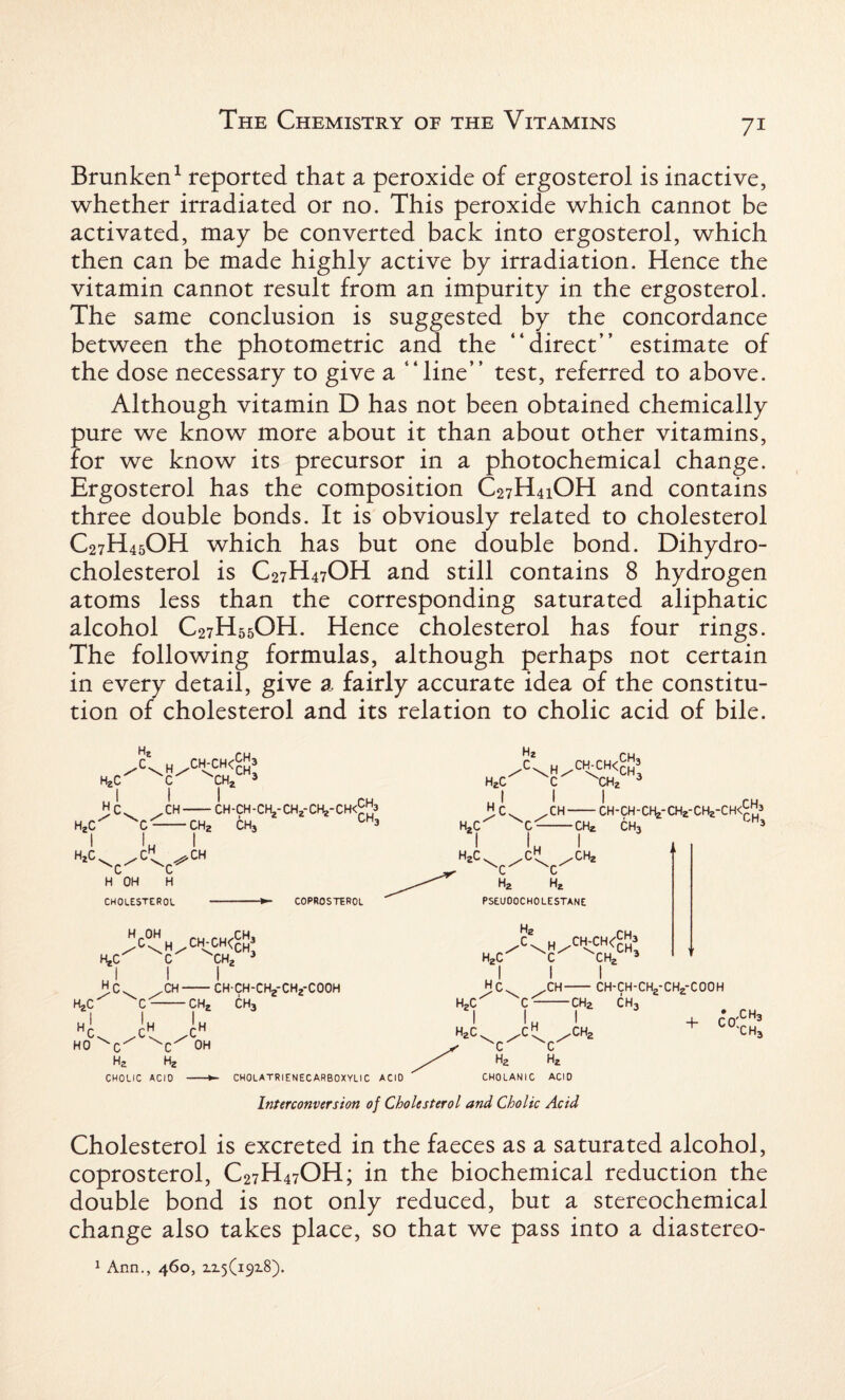 Brunken1 reported that a peroxide of ergosterol is inactive, whether irradiated or no. This peroxide which cannot be activated, may be converted back into ergosterol, which then can be made highly active by irradiation. Hence the vitamin cannot result from an impurity in the ergosterol. The same conclusion is suggested by the concordance between the photometric and the “direct” estimate of the dose necessary to give a “line” test, referred to above. Although vitamin D has not been obtained chemically pure we know more about it than about other vitamins, for we know its precursor in a photochemical change. Ergosterol has the composition C27H41OH and contains three double bonds. It is obviously related to cholesterol C27H45OH which has but one double bond. Dihydro¬ cholesterol is C27H47OH and still contains 8 hydrogen atoms less than the corresponding saturated aliphatic alcohol C27H55OH. Hence cholesterol has four rings. The following formulas, although perhaps not certain in every detail, give a. fairly accurate idea of the constitu¬ tion of cholesterol and its relation to cholic acid of bile. HjC X\H^CH<- ch3 CH, Hr CH-CH-CH-CK,-CH;f CHj-CH'cJ'j5 HZC C--CH2 CH3 h2c . ■■H SC H OH CH CHOLESTEROL COPROSTEROL >%/CH-CH<™3 C I CH- HjC Hi Hj.C'’ ^C Hr rH HO ^C Ha Hg CHOLIC ACID CHj, Ih OH CH, i CH-CH-CHjfCHjf COOH CH3 CHOLATRIENECARBOXVLIC ACID ch3 /C\H/CftvCH<CH H2C C Hr H2C XC- I H2C^ ^C ,CH- H -CH* I -CHZ CHZ I CH-CH - CH,-CH2-CHe-C H<^; CH, CH CH3 ^C^ ^C' H2 Hj. PSEUOOCHOLESTANE h2c c ch2 ch3 HC. ,CH- H,C I h2c. CH 'c' ^c' h2 h2 CHOLANIC ACID -ch2 I ,ch2 ch-ch-ch2-ch2-cooh CH, + C0XH3 'CH3 Interconversion of Cholesterol and Cholic Acid Cholesterol is excreted in the faeces as a saturated alcohol, coprosterol, C27H47OH; in the biochemical reduction the double bond is not only reduced, but a stereochemical change also takes place, so that we pass into a diastereo- 1 Ann., 460, 12.5(19x8).