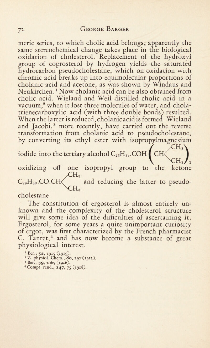 meric series, to which cholic acid belongs; apparently the same stereochemical change takes place in the biological oxidation of cholesterol. Replacement of the hydroxyl group of coprosterol by hydrogen yields the saturated hydrocarbon pseudocholestane, which on oxidation with chromic acid breaks up into equimolecular proportions of cholanic acid and acetone, as was shown by Windaus and Neukirchen.1 Now cholanic acid can be also obtained from cholic acid. Wieland and Weil distilled cholic acid in a vacuum,2 when it lost three molecules of water, and chola- trienecarboxylic acid (with three double bonds) resulted. When the latter is reduced, cholanicacid is formed. Wieland and Jacobi,3 more recently, have carried out the reverse transformation from cholanic acid to pseudocholestane, by converting its ethyl ester with isopropylmagnesium iodide into the tertiary alcohol C23H39.COH oxidizing off one isopropyl group to the ketone C 2 3 H 3 9 • C O. C fk CH; CH: and reducing the latter to pseudo¬ cholestane. The constitution of ergosterol is almost entirely un¬ known and the complexity of the cholesterol structure will give some idea of the difficulties of ascertaining it. Ergosterol, for some years a quite unimportant curiosity of ergot, was first characterized by the French pharmacist C. Tanret,4 and has now become a substance of great physiological interest. 1 Ber., 52, 1915 (1919). 2 Z. physiol. Chem., 80, Z90 (191X). 3 Ber., 59, 2.065 (192.6)* 4 Compt. rend., 147, 75 (1908).