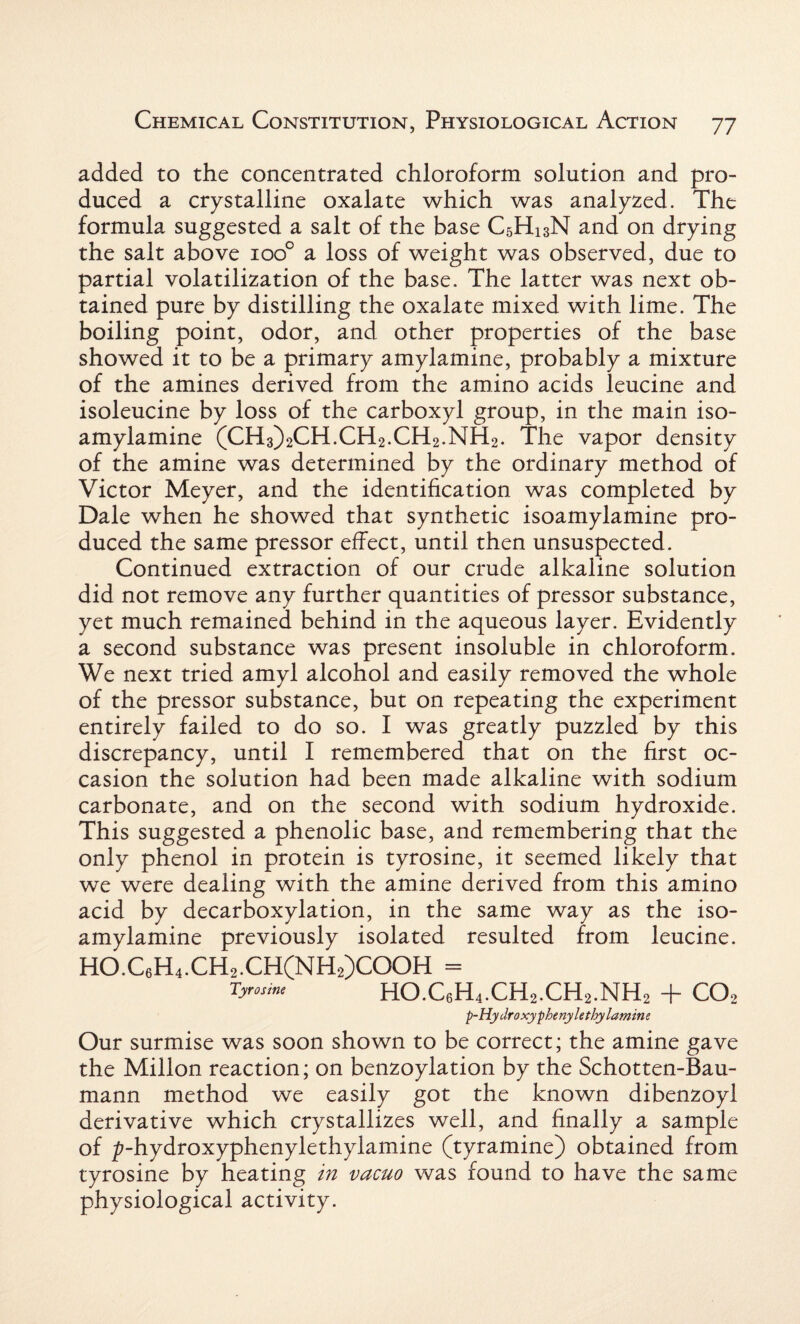 added to the concentrated chloroform solution and pro¬ duced a crystalline oxalate which was analyzed. The formula suggested a salt of the base C5H13N and on drying the salt above ioo° a loss of weight was observed, due to partial volatilization of the base. The latter was next ob¬ tained pure by distilling the oxalate mixed with lime. The boiling point, odor, and other properties of the base showed it to be a primary amylamine, probably a mixture of the amines derived from the amino acids leucine and isoleucine by loss of the carboxyl group, in the main iso- amylamine (CH3)2CH.CH2.CH2.NH2. The vapor density of the amine was determined by the ordinary method of Victor Meyer, and the identification was completed by Dale when he showed that synthetic isoamylamine pro¬ duced the same pressor effect, until then unsuspected. Continued extraction of our crude alkaline solution did not remove any further quantities of pressor substance, yet much remained behind in the aqueous layer. Evidently a second substance was present insoluble in chloroform. We next tried amyl alcohol and easily removed the whole of the pressor substance, but on repeating the experiment entirely failed to do so. I was greatly puzzled by this discrepancy, until I remembered that on the first oc¬ casion the solution had been made alkaline with sodium carbonate, and on the second with sodium hydroxide. This suggested a phenolic base, and remembering that the only phenol in protein is tyrosine, it seemed likely that we were dealing with the amine derived from this amino acid by decarboxylation, in the same way as the iso¬ amylamine previously isolated resulted from leucine. HO.C6H4.CH2.CH(NH2)COOH = Tyrosine HO.C6H4.CH2.CH2.NH2 + C02 -p-Hydroxyphenylethylamine Our surmise was soon shown to be correct; the amine gave the Millon reaction; on benzoylation by the Schotten-Bau- mann method we easily got the known dibenzoyl derivative which crystallizes well, and finally a sample of ^-hydroxyphenylethylamine (tyramine) obtained from tyrosine by heating in vacuo was found to have the same physiological activity.
