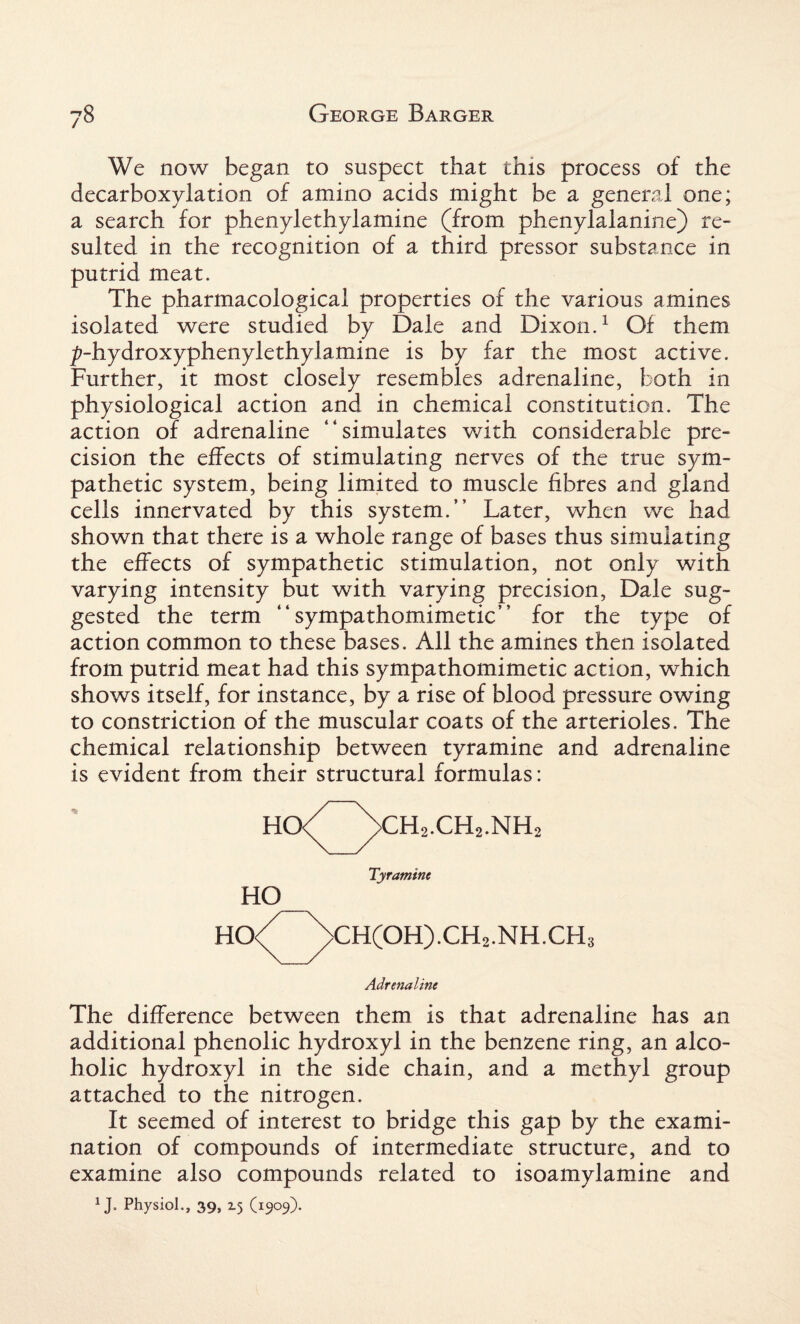 We now began to suspect that this process of the decarboxylation of amino acids might be a general one; a search for phenylethylamine (from phenylalanine) re¬ sulted in the recognition of a third pressor substance in putrid meat. The pharmacological properties of the various amines isolated were studied by Dale and Dixon.1 Of them ^-hydroxyphenylethylamine is by far the most active. Further, it most closely resembles adrenaline, both in physiological action and in chemical constitution. The action of adrenaline “simulates with considerable pre¬ cision the effects of stimulating nerves of the true sym¬ pathetic system, being limited to muscle fibres and gland cells innervated by this system.” Later, when we had shown that there is a whole range of bases thus simulating the effects of sympathetic stimulation, not only with varying intensity but with varying precision, Dale sug¬ gested the term “sympathomimetic” for the type of action common to these bases. All the amines then isolated from putrid meat had this sympathomimetic action, which shows itself, for instance, by a rise of blood pressure owing to constriction of the muscular coats of the arterioles. The chemical relationship between tyramine and adrenaline is evident from their structural formulas: HO< >CH2.CH2.NH< HO HO< Tyramine >CH(OH).CH2.NH.CH3 Adrenaline The difference between them is that adrenaline has an additional phenolic hydroxyl in the benzene ring, an alco¬ holic hydroxyl in the side chain, and a methyl group attached to the nitrogen. It seemed of interest to bridge this gap by the exami¬ nation of compounds of intermediate structure, and to examine also compounds related to isoamylamine and