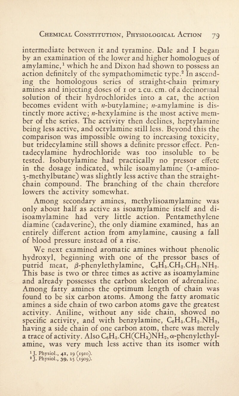 intermediate between it and tyramine. Dale and I began by an examination of the lower and higher homologues of amylamine,1 which he and Dixon had shown to possess an action definitely of the sympathomimetic type.2 In ascend¬ ing the homologous series of straight-chain primary amines and injecting doses of 1 or icu. cm. of a decinormal solution of their hydrochlorides into a cat, the action becomes evident with w-butylamine; /^-amylamine is dis¬ tinctly more active; ^-hexylamine is the most active mem¬ ber of the series. The activity then declines, heptylamine being less active, and octylamine still less. Beyond this the comparison was impossible owing to increasing toxicity, but tridecylamine still shows a definite pressor effect. Pen- tadecylamine hydrochloride was too insoluble to be tested. Isobutylamine had practically no pressor effete in the dosage indicated, while isoamylamine (i-amino- 3-methylbutane) was slightly less active than the straight- chain compound. The branching of the chain therefore lowers the activity somewhat. Among secondary amines, methylisoamylamine was only about half as active as isoamylamine itself and di- isoamylamine had very little action. Pentamethylene diamine (cadaverine), the only diamine examined, has an entirely different action from amylamine, causing a fall of blood pressure instead of a rise. We next examined aromatic amines without phenolic hydroxyl, beginning with one of the pressor bases of putrid meat, /3-phenylethylamine, CeH5.CH2.CH2.NH2. This base is two or three times as active as isoamylamine and already possesses the carbon skeleton of adrenaline. Among fatty amines the optimum length of chain was found to be six carbon atoms. Among the fatty aromatic amines a side chain of two carbon atoms gave the greatest activity. Aniline, without any side chain, showed no specific activity, and with benzylamine, CeH5.CH2.NH2, having a side chain of one carbon atom, there was merely a trace of activity. Also C6H5.CH(CH3)NH2, a-phenylethyl- amine, was very much less active than its isomer with 1J. Physiol., 41, 19 (1910). 2 J. Physiol., 39, Z5 (1909).