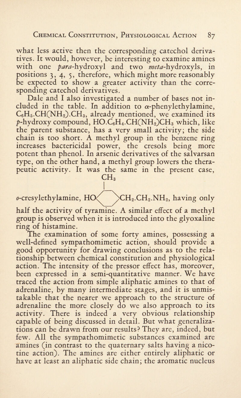 what less active then the corresponding catechol deriva¬ tives. It would, however, be interesting to examine amines with one -para-hydroxyl and two ^ta-hydroxyls, in positions 3, 4, 5, therefore, which might more reasonably be expected to show a greater activity than the corre¬ sponding catechol derivatives. Dale and I also investigated a number of bases not in¬ cluded in the table. In addition to a-phenylethylamine, C6H5.CH(NH2).CH3, already mentioned, we examined its ^-hydroxy compound, HO.C6H4.CH(NH2)CH3 which, like the parent substance, has a very small activity; the side chain is too short. A methyl group in the benzene ring increases bactericidal power, the cresols being more potent than phenol. In arsenic derivatives of the salvarsan type, on the other hand, a methyl group lowers the thera¬ peutic activity. It was the same in the present case, CH3 0-cresylethylamine, HO<(^ ^)>CH2.CH2.NH2, having only half the activity of tyramine. A similar effect of a methyl group is observed when it is introduced into the glyoxaline ring of histamine. The examination of some forty amines, possessing a well-defined sympathomimetic action, should provide a good opportunity for drawing conclusions as to the rela¬ tionship between chemical constitution and physiological action. The intensity of the pressor effect has, moreover, been expressed in a semi-quantitative manner. We have traced the action from simple aliphatic amines to that of adrenaline, by many intermediate stages, and it is unmis¬ takable that the nearer we approach to the structure of adrenaline the more closely do we also approach to its activity. There is indeed a very obvious relationship capable of being discussed in detail. But what generaliza¬ tions can be drawn from our results? They are, indeed, but few. All the sympathomimetic substances examined are amines (in contrast to the quaternary salts having a nico¬ tine action). The amines are either entirely aliphatic or have at least an aliphatic side chain; the aromatic nucleus