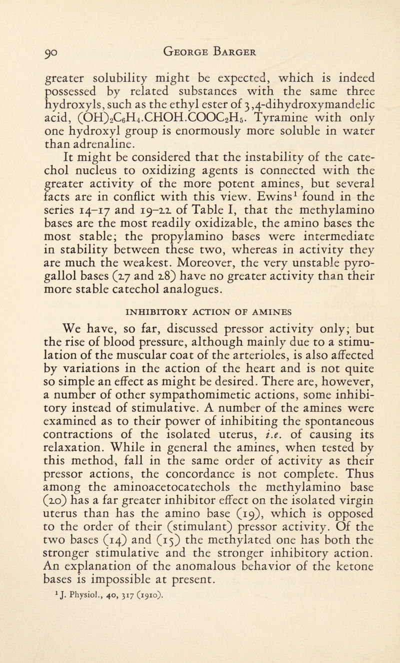 9° greater solubility might be expected, which is indeed possessed by related substances with the same three hydroxyls, such as the ethyl ester of 3,4-dihydroxymandelic acid, (OH)2C6H4.CHOH.COOC2H5. Tyramine with only one hydroxyl group is enormously more soluble in water than adrenaline. It might be considered that the instability of the cate¬ chol nucleus to oxidizing agents is connected with the greater activity of the more potent amines, but several facts are in conflict with this view. Ewins1 found in the series 14-17 and of Table I, that the methylamino bases are the most readily oxidizable, the amino bases the most stable; the propylamino bases were intermediate in stability between these two, whereas in activity they are much the weakest. Moreover, the very unstable pyro- gallol bases (zj and 2.8) have no greater activity than their more stable catechol analogues. INHIBITORY ACTION OF AMINES We have, so far, discussed pressor activity only; but the rise of blood pressure, although mainly due to a stimu¬ lation of the muscular coat of the arterioles, is also affected by variations in the action of the heart and is not quite so simple an effect as might be desired. There are, however, a number of other sympathomimetic actions, some inhibi¬ tory instead of stimulative. A number of the amines were examined as to their power of inhibiting the spontaneous contractions of the isolated uterus, i.e. of causing its relaxation. While in general the amines, when tested by this method, fall in the same order of activity as their pressor actions, the concordance is not complete. Thus among the aminoacetocatechols the methylamino base (2.0) has a far greater inhibitor effect on the isolated virgin uterus than has the amino base (19), which is opposed to the order of their (stimulant) pressor activity. Of the two bases (14) and (15) the methylated one has both the stronger stimulative and the stronger inhibitory action. An explanation of the anomalous behavior of the ketone bases is impossible at present.