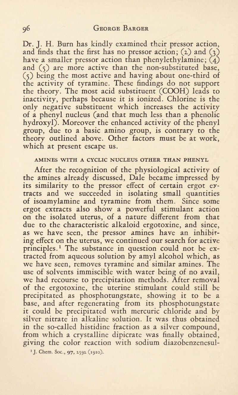 Dr. J. H. Burn has kindly examined their pressor action, and finds that the first has no pressor action; (z) and (3) have a smaller pressor action than phenylethylamine; (4) and (5) are more active than the non-substituted base, (5) being the most active and having about one-third of the activity of tyramine. These findings do not support the theory. The most acid substituent (COOH) leads to inactivity, perhaps because it is ionized. Chlorine is the only negative substituent which increases the activity of a phenyl nucleus (and that much less than a phenolic hydroxyl). Moreover the enhanced activity of the phenyl group, due to a basic amino group, is contrary to the theory outlined above. Other factors must be at work, which at present escape us. AMINES WITH A CYCLIC NUCLEUS OTHER THAN PHENYL After the recognition of the physiological activity of the amines already discussed, Dale became impressed by its similarity to the pressor effect of certain ergot ex¬ tracts and we succeeded in isolating small quantities of isoamylamine and tyramine from them. Since some ergot extracts also show a powerful stimulant action on the isolated uterus, of a nature different from that due to the characteristic alkaloid ergotoxine, and since, as we have seen, the pressor amines have an inhibit¬ ing effect on the uterus, we continued our search for active principles.1 The substance in question could not be ex¬ tracted from aqueous solution by amyl alcohol which, as we have seen, removes tyramine and similar amines. The use of solvents immiscible with water being of no avail, we had recourse to precipitation methods. After removal of the ergotoxine, the uterine stimulant could still be precipitated as phosphotungstate, showing it to be a base, and after regenerating from its phosphotungstate it could be precipitated with mercuric chloride and by silver nitrate in alkaline solution. It was thus obtained in the so-called histidine fraction as a silver compound, from which a crystalline dipicrate was finally obtained, giving the color reaction with sodium diazobenzenesul- 1J. Chem. Soc., 97, 2-59X (1910).