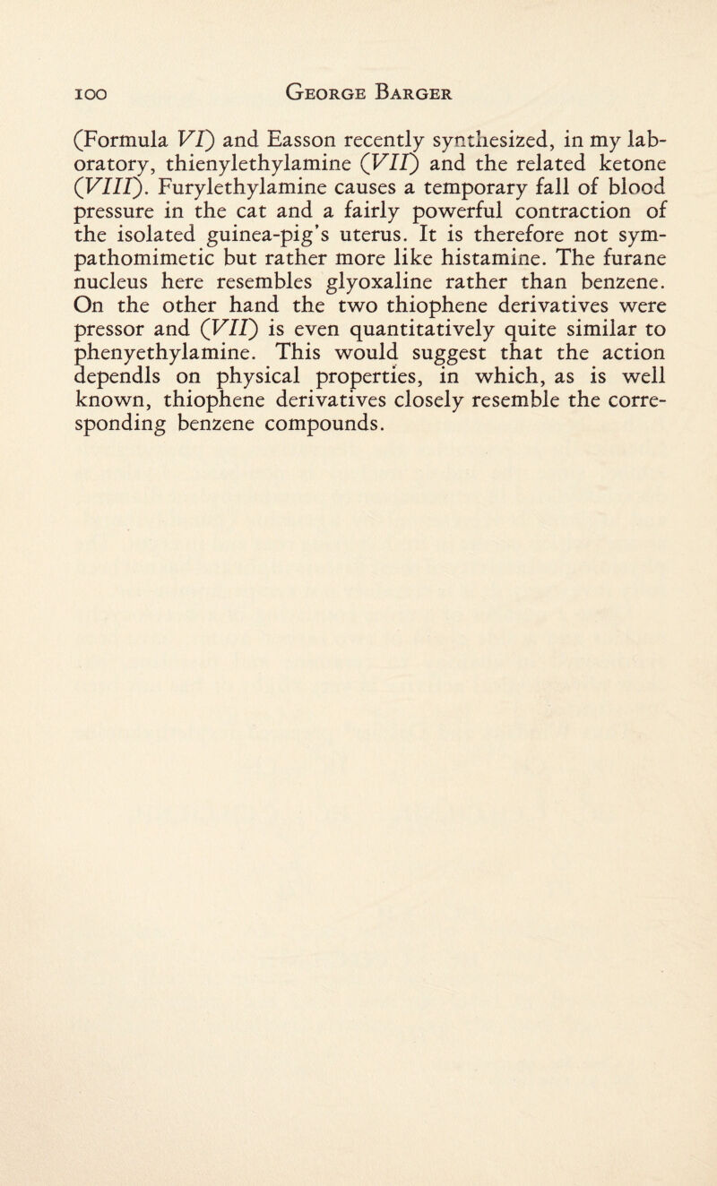 (Formula VI) and Easson recently synthesized, in my lab¬ oratory, thienylethylamine (VII) and the related ketone (VIII). Furylethylamine causes a temporary fall of blood pressure in the cat and a fairly powerful contraction of the isolated guinea-pig’s uterus. It is therefore not sym¬ pathomimetic but rather more like histamine. The furane nucleus here resembles glyoxaline rather than benzene. On the other hand the two thiophene derivatives were pressor and (VII) is even quantitatively quite similar to phenyethylamine. This would suggest that the action dependls on physical properties, in which, as is well known, thiophene derivatives closely resemble the corre¬ sponding benzene compounds.