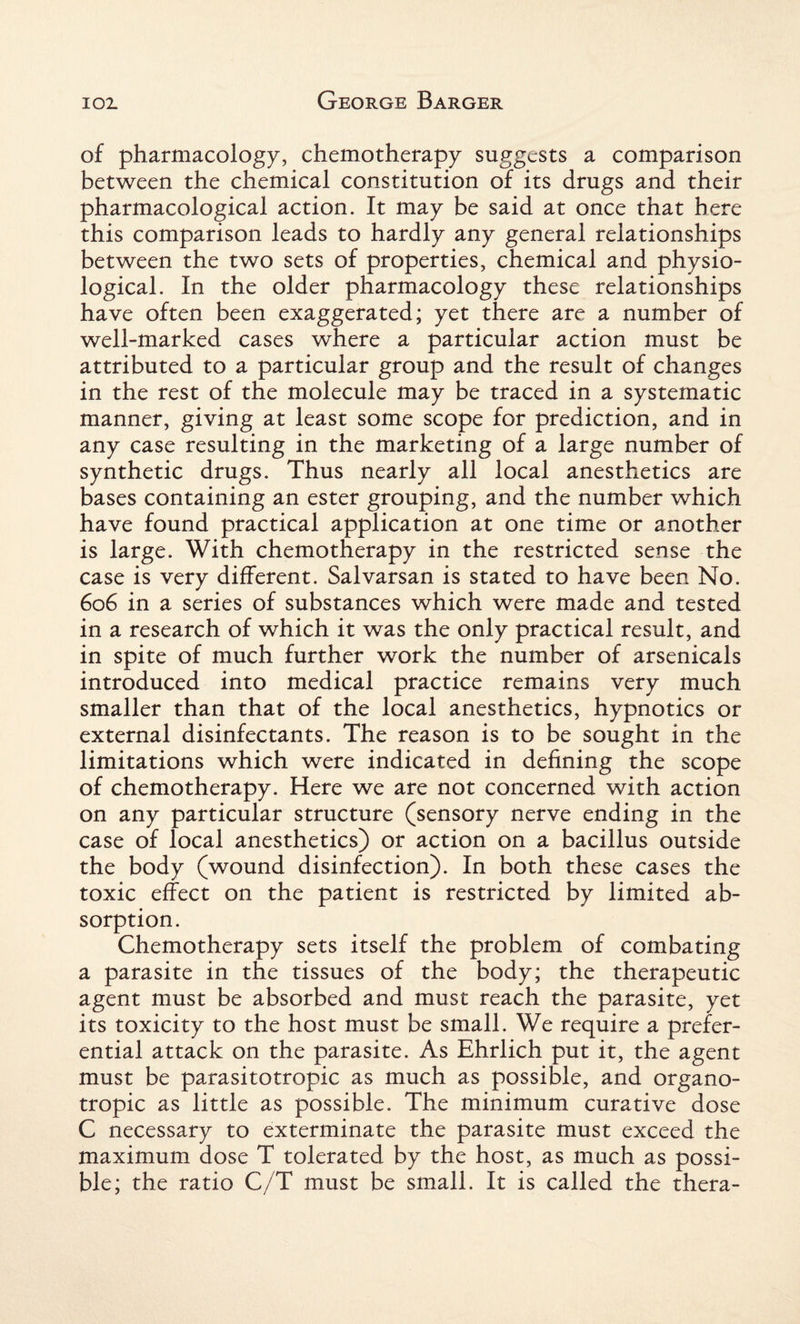 of pharmacology, chemotherapy suggests a comparison between the chemical constitution of its drugs and their pharmacological action. It may be said at once that here this comparison leads to hardly any general relationships between the two sets of properties, chemical and physio¬ logical. In the older pharmacology these relationships have often been exaggerated; yet there are a number of well-marked cases where a particular action must be attributed to a particular group and the result of changes in the rest of the molecule may be traced in a systematic manner, giving at least some scope for prediction, and in any case resulting in the marketing of a large number of synthetic drugs. Thus nearly all local anesthetics are bases containing an ester grouping, and the number which have found practical application at one time or another is large. With chemotherapy in the restricted sense the case is very different. Salvarsan is stated to have been No. 606 in a series of substances which were made and tested in a research of which it was the only practical result, and in spite of much further work the number of arsenicals introduced into medical practice remains very much smaller than that of the local anesthetics, hypnotics or external disinfectants. The reason is to be sought in the limitations which were indicated in defining the scope of chemotherapy. Here we are not concerned with action on any particular structure (sensory nerve ending in the case of local anesthetics) or action on a bacillus outside the body (wound disinfection). In both these cases the toxic effect on the patient is restricted by limited ab¬ sorption. Chemotherapy sets itself the problem of combating a parasite in the tissues of the body; the therapeutic agent must be absorbed and must reach the parasite, yet its toxicity to the host must be small. We require a prefer¬ ential attack on the parasite. As Ehrlich put it, the agent must be parasitotropic as much as possible, and organo¬ tropic as little as possible. The minimum curative dose C necessary to exterminate the parasite must exceed the maximum dose T tolerated by the host, as much as possi¬ ble; the ratio C/T must be small. It is called the thera-