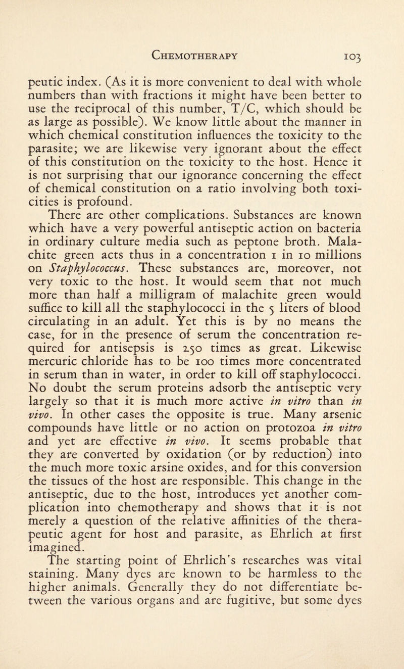 peutic index. (As it is more convenient to deal with whole numbers than with fractions it might have been better to use the reciprocal of this number, T/C, which should be as large as possible). We know little about the manner in which chemical constitution influences the toxicity to the parasite; we are likewise very ignorant about the effect of this constitution on the toxicity to the host. Hence it is not surprising that our ignorance concerning the effect of chemical constitution on a ratio involving both toxi¬ cides is profound. There are other complications. Substances are known which have a very powerful antiseptic action on bacteria in ordinary culture media such as peptone broth. Mala¬ chite green acts thus in a concentration 1 in 10 millions on Staphylococcus. These substances are, moreover, not very toxic to the host. It would seem that not much more than half a milligram of malachite green would suffice to kill all the staphylococci in the 5 liters of blood circulating in an adult. Yet this is by no means the case, for in the presence of serum the concentration re¬ quired for antisepsis is 150 times as great. Likewise mercuric chloride has to be 100 times more concentrated in serum than in water, in order to kill off staphylococci. No doubt the serum proteins adsorb the antiseptic very largely so that it is much more active in vitro than in vivo. In other cases the opposite is true. Many arsenic compounds have little or no action on protozoa in vitro and yet are effective in vivo. It seems probable that they are converted by oxidation (or by reduction) into the much more toxic arsine oxides, and for this conversion the tissues of the host are responsible. This change in the antiseptic, due to the host, introduces yet another com¬ plication into chemotherapy and shows that it is not merely a question of the relative affinities of the thera¬ peutic agent for host and parasite, as Ehrlich at first imagined. The starting point of Ehrlich’s researches was vital staining. Many dyes are known to be harmless to the higher animals. Generally they do not differentiate be¬ tween the various organs and are fugitive, but some dyes