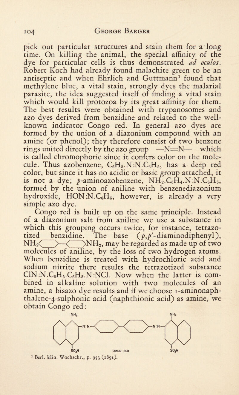 pick out particular structures and stain them for a long time. On killing the animal, the special affinity of the dye for particular cells is thus demonstrated ad oculos. Robert Koch had already found malachite green to be an antiseptic and when Ehrlich and Guttmann1 found that methylene blue, a vital stain, strongly dyes the malarial parasite, the idea suggested itself of finding a vital stain which would kill protozoa by its great affinity for them. The best results were obtained with trypanosomes and azo dyes derived from benzidine and related to the well- known indicator Congo red. In general azo dyes are formed by the union of a diazonium compound with an amine (or phenol); they therefore consist of two benzene rings united directly by the azo group —N=N— which is called chromophoric since it confers color on the mole¬ cule. Thus azobenzene, C6H5.N:N.C6H5, has a deep red color, but since it has no acidic or basic group attached, it is not a dye; ^-aminoazobenzene, NH2.C6H4.N:N.C6H5, formed by the union of aniline with benzenediazonium hydroxide, HON:N.C6H5, however, is already a very simple azo dye. Congo red is built up on the same principle. Instead of a diazonium salt from aniline we use a substance in which this grouping occurs twice, for instance, tetrazo- tized_benzidine. The base (^'-diaminodiphenyl), NH^_)>—<( )>NH2, may be regarded as made up of two molecules of aniline, by the loss of two hydrogen atoms. When benzidine is treated with hydrochloric acid and sodium nitrite there results the tetrazotized substance C1N:N.C6H5.C6H5.N:NC1. Now when the latter is com¬ bined in alkaline solution with two molecules of an amine, a bisazo dye results and if we choose i-aminonaph- thalene-4-sulphonic acid (naphthionic acid) as amine, we obtain Congo red: SO3H CONGO RED SO3H 1 Berl. klin. Wochschr., p. 953 (1891).