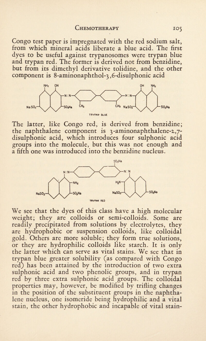 Congo test paper is impregnated with the red sodium salt, from which mineral acids liberate a blue acid. The first dyes to be useful against trypanosomes were trypan blue and trypan red. The former is derived not from benzidine, but from its dimethyl derivative tolidine, and the other component is 8-aminonaphthol~3,6-disulphonic acid TRYPAN- Blue The latter, like Congo red, is derived from benzidine; the naphthalene component is 3-aminonaphthalene-i,7- disulphonic acid, which introduces four sulphonic acid groups into the molecule, but this was not enough and a fifth one was introduced into the benzidine nucleus. S03Na TRYPAN RED We see that the dyes of this class have a high molecular weight; they are colloids or semi-colloids. Some are readily precipitated from solutions by electrolytes, they are hydrophobic or suspension colloids, like colloidal gold. Others are more soluble; they form true solutions, or they are hydrophilic colloids like starch. It is only the latter which can serve as vital stains. We see that in trypan blue greater solubility (as compared with Congo red) has been attained by the introduction of two extra sulphonic acid and two phenolic groups, and in trypan red by three extra sulphonic acid groups. The colloidal properties may, however, be modified by trifling changes in the position of the substituent groups in the naphtha¬ lene nucleus, one isomeride being hydrophilic and a vital stain, the other hydrophobic and incapable of vital stain-