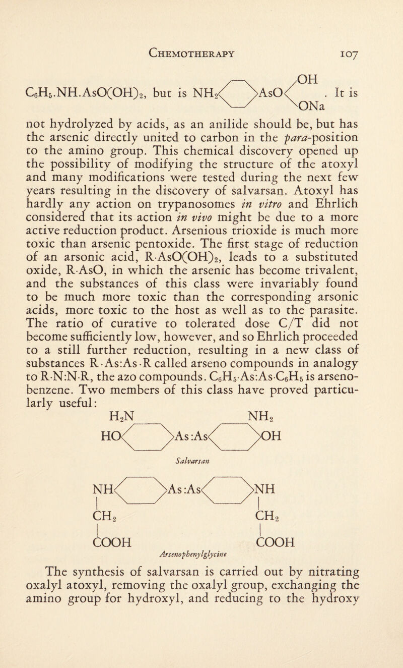 C6H5.NH.AsO(OH)2, but is NH; OH >AsO<^ . It is 'ONa not hydrolyzed by acids, as an anilide should be, but has the arsenic directly united to carbon in the proposition to the amino group. This chemical discovery opened up the possibility of modifying the structure of the atoxyl and many modifications were tested during the next few years resulting in the discovery of salvarsan. Atoxyl has hardly any action on trypanosomes in vitro and Ehrlich considered that its action in vivo might be due to a more active reduction product. Arsenious trioxide is much more toxic than arsenic pentoxide. The first stage of reduction of an arsonic acid, R AsO(OH)2, leads to a substituted oxide, R AsO, in which the arsenic has become trivalent, and the substances of this class were invariably found to be much more toxic than the corresponding arsonic acids, more toxic to the host as well as to the parasite. The ratio of curative to tolerated dose C/T did not become sufficiently low, however, and so Ehrlich proceeded to a still further reduction, resulting in a new class of substances R As:As-R called arseno compounds in analogy to R N:N R, the azo compounds. C6H5-As:As C6H5 is arseno- benzene. Two members of this class have proved particu¬ larly useful: H2N _ NH2 HO-/ ^>As :As<^ yOH Salvarsan ch2 ch2 COOH COOH Arsenophenylglycine The synthesis of salvarsan is carried out by nitrating oxalyl atoxyl, removing the oxalyl group, exchanging the amino group for hydroxyl, and reducing to the hydroxy