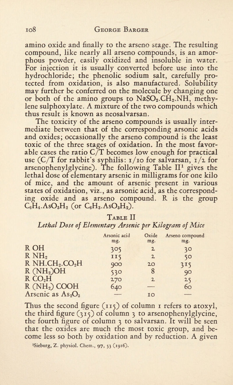 amino oxide and finally to the arseno stage. The resulting compound, like nearly all arseno compounds, is an amor¬ phous powder, easily oxidized and insoluble in water. For injection it is usually converted before use into the hydrochloride; the phenolic sodium salt, carefully pro¬ tected from oxidation, is also manufactured. Solubility may further be conferred on the molecule by changing one or both of the amino groups to NaSO2.CH2.NH, methy¬ lene sulphoxylate. A mixture of the two compounds which thus result is known as neosalvarsan. The toxicity of the arseno compounds is usually inter¬ mediate between that of the corresponding arsonic acids and oxides; occasionally the arseno compound is the least toxic of the three stages of oxidation. In the most favor¬ able cases the ratio C/T becomes low enough for practical use (C/T for rabbit’s syphilis: 1/10 for salvarsan, 1/2. for arsenophenylglycine). The following Table II1 gives the lethal dose of elementary arsenic in milligrams for one kilo of mice, and the amount of arsenic present in various states of oxidation, viz., as arsonic acid, as the correspond¬ ing oxide and as arseno compound. R is the group C6H4.As03H2 (or C6H3.ASO3H2). Table II Lethal Dose of Elementary Arsenic per Kilogram of Mice ROH RNH2 R NH.CH2.C02H R (NH2)OH rco2h R (NH2) COOH Arsenic as As203 Arsonic acid Oxide Arseno compound mg. mg. mg. 3°5 Z 3° JI5 Z 5° 900 zo 3I5 53° 8 90 7.JO z z5 64O 10 60 Thus the second figure (115) of column 1 refers to atoxyl, the third figure (315) of column 3 to arsenophenylglycine, the fourth figure or column 3 to salvarsan. It will be seen that the oxides are much the most toxic group, and be¬ come less so both by oxidation and by reduction. A given ^ieburg, Z. physiol. Chem., 97, 53 (1916).