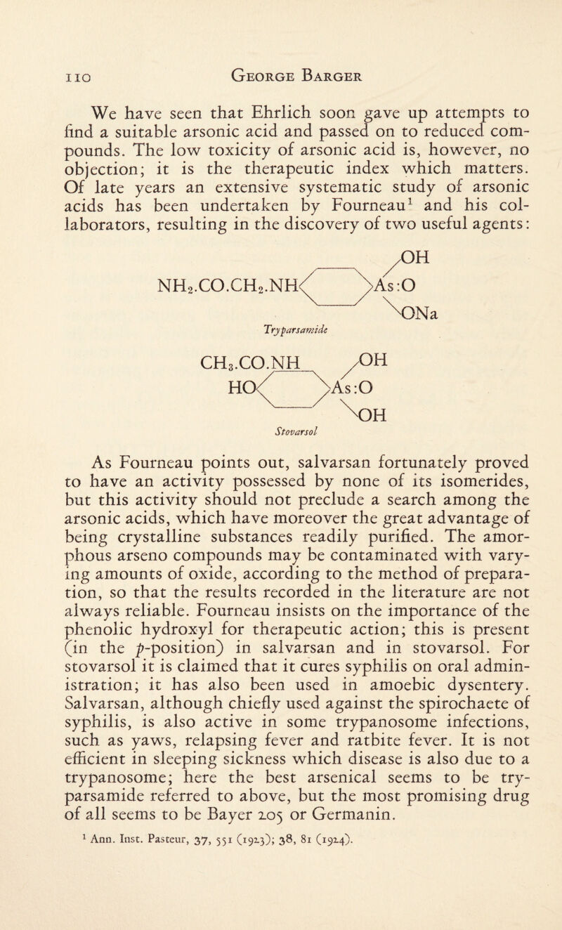 We have seen that Ehrlich soon gave up attempts to find a suitable arsonic acid and passed on to reduced com¬ pounds. The low toxicity of arsonic acid is, however, no objection; it is the therapeutic index which matters. Of late years an extensive systematic study of arsonic acids has been undertaken by Fourneau3 and his col¬ laborators, resulting in the discovery of two useful agents: _ /OH NH2.CO.CH2.NH<( /As:0 ^ONa Try pars amide CH..CO.NH /OH HO<( (>As:0 \dh Stovarsol As Fourneau points out, salvarsan fortunately proved to have an activity possessed by none of its isomerides, but this activity should not preclude a search among the arsonic acids, which have moreover the great advantage of being crystalline substances readily purified. The amor¬ phous arseno compounds may be contaminated with vary¬ ing amounts of oxide, according to the method of prepara¬ tion, so that the results recorded in the literature are not always reliable. Fourneau insists on the importance of the phenolic hydroxyl for therapeutic action; this is present (in the ^-position) in salvarsan and in stovarsol. For stovarsol it is claimed that it cures syphilis on oral admin¬ istration; it has also been used in amoebic dysentery. Salvarsan, although chiefly used against the spirochaete of syphilis, is also active in some trypanosome infections, such as yaws, relapsing fever and ratbite fever. It is not efficient in sleeping sickness which disease is also due to a trypanosome; here the best arsenical seems to be try- parsamide referred to above, but the most promising drug of all seems to be Bayer 105 or Germanin. 1 Ann. Inst. Pasteur, 37, 551 (19x3); 38, 81 (19x4).