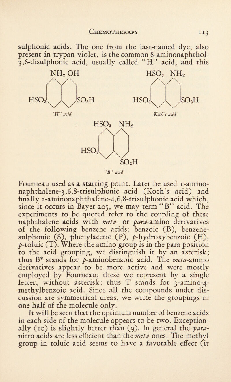 JI3 sulphonic acids. The one from the last-named dye, also present in trypan violet, is the common 8-aminonaphthol- 3,6-disulphonic acid, usually called “H” acid, and this NH2 OH hso3 NH2 ‘H” acid Koch’s acid hso3 nh2 B acid Fourneau used as a starting point. Later he used i-amino- naphthalene-3,6,8-trisulphonic acid (Koch’s acid) and finally i-aminonaphthalene-4,6,8-trisulphonic acid which, since it occurs in Bayer 2.05, we may term “B” acid. The experiments to be quoted refer to the coupling of these naphthalene acids with meta- or para-amino derivatives of the following benzene acids: benzoic (B), benzene- sulphonic (S), phenylacetic (P), ^-hydroxybenzoic (H), ^-toluic (T). Where the amino group is in the para position to the acid grouping, we distinguish it by an asterisk; thus B* stands for ^-aminobenzoic acid. The meta-amino derivatives appear to be more active and were mostly employed by Fourneau; these we represent by a single letter, without asterisk: thus T stands for 3~amino-4- methylbenzoic acid. Since all the compounds under dis¬ cussion are symmetrical ureas, we write the groupings in one half of the molecule only. It will be seen that the optimum number of benzene acids in each side of the molecule appears to be two. Exception¬ ally (10) is slightly better than (9). In general the para- nitro acids are less efficient than the meta ones. The methyl group in toluic acid seems to have a favorable effect (it