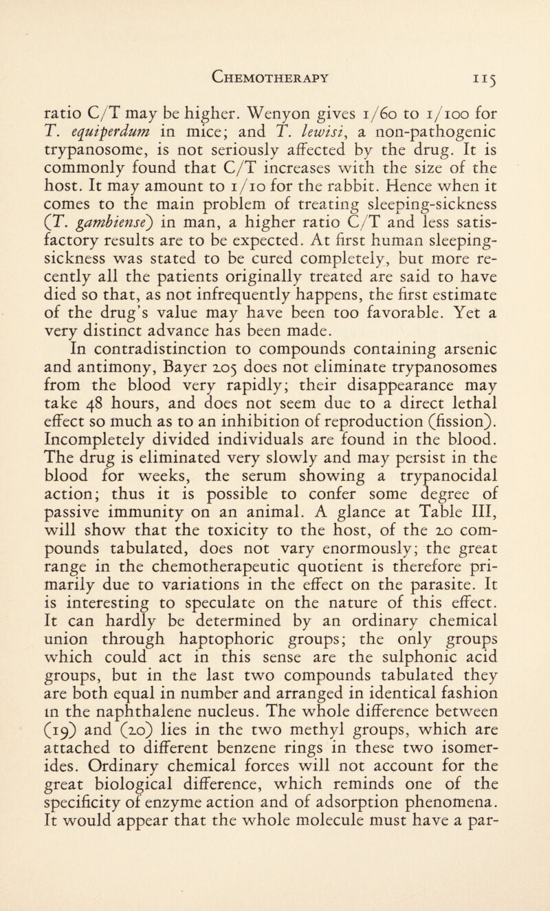 TI5 ratio C/T may be higher. Wenyon gives 1/60 to i/ioo for T. equiperdum in mice; and T. lewisi, a non-pathogenic trypanosome, is not seriously affected by the drug. It is commonly found that C/T increases with the size of the host. It may amount to i/io for the rabbit. Hence when it comes to the main problem of treating sleeping-sickness (T. gambiense) in man, a higher ratio C/T and less satis¬ factory results are to be expected. At first human sleeping- sickness was stated to be cured completely, but more re¬ cently all the patients originally treated are said to have died so that, as not infrequently happens, the first estimate of the drug’s value may have been too favorable. Yet a very distinct advance has been made. In contradistinction to compounds containing arsenic and antimony, Bayer 105 does not eliminate trypanosomes from the blood very rapidly; their disappearance may take 48 hours, and does not seem due to a direct lethal effect so much as to an inhibition of reproduction (fission). Incompletely divided individuals are found in the blood. The drug is eliminated very slowly and may persist in the blood for weeks, the serum showing a trypanocidal action; thus it is possible to confer some degree of passive immunity on an animal. A glance at Table III, will show that the toxicity to the host, of the 2.0 com¬ pounds tabulated, does not vary enormously; the great range in the chemotherapeutic quotient is therefore pri¬ marily due to variations in the effect on the parasite. It is interesting to speculate on the nature of this effect. It can hardly be determined by an ordinary chemical union through haptophoric groups; the only groups which could act in this sense are the sulphonic acid groups, but in the last two compounds tabulated they are both equal in number and arranged in identical fashion in the naphthalene nucleus. The whole difference between (19) and (10) lies in the two methyl groups, which are attached to different benzene rings in these two isomer- ides. Ordinary chemical forces will not account for the great biological difference, which reminds one of the specificity of enzyme action and of adsorption phenomena. It would appear that the whole molecule must have a par-