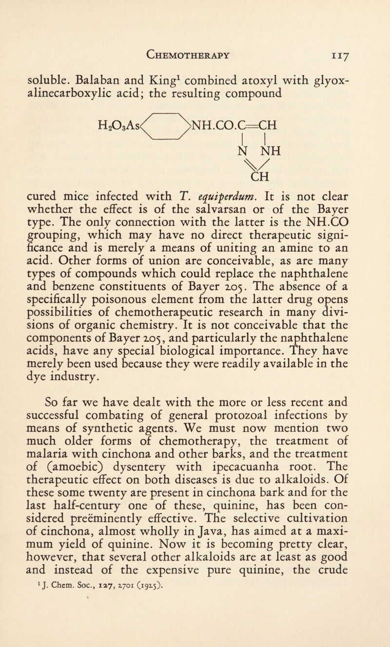 soluble. Balaban and King1 combined atoxyl with glyox- alinecarboxylic acid; the resulting compound H203As< >NH.CO.C=CH N NH \/ CH cured mice infected with T. equiperdum. It is not clear whether the effect is of the salvarsan or of the Bayer type. The only connection with the latter is the NH.CO grouping, which may have no direct therapeutic signi¬ ficance and is merely a means of uniting an amine to an acid. Other forms of union are conceivable, as are many types of compounds which could replace the naphthalene and benzene constituents of Bayer 2.05. The absence of a specifically poisonous element from the latter drug opens possibilities of chemotherapeutic research in many divi¬ sions of organic chemistry. It is not conceivable that the components of Bayer 105, and particularly the naphthalene acids, have any special biological importance. They have merely been used because they were readily available in the dye industry. So far we have dealt with the more or less recent and successful combating of general protozoal infections by means of synthetic agents. We must now mention two much older forms of chemotherapy, the treatment of malaria with cinchona and other barks, and the treatment of (amoebic) dysentery with ipecacuanha root. The therapeutic effect on both diseases is due to alkaloids. Of these some twenty are present in cinchona bark and for the last half-century one of these, quinine, has been con¬ sidered preeminently effective. The selective cultivation of cinchona, almost wholly in Java, has aimed at a maxi¬ mum yield of quinine. Now it is becoming pretty clear, however, that several other alkaloids are at least as good and instead of the expensive pure quinine, the crude 1J. Chem. Soc., 127, 2.701 (19x5).