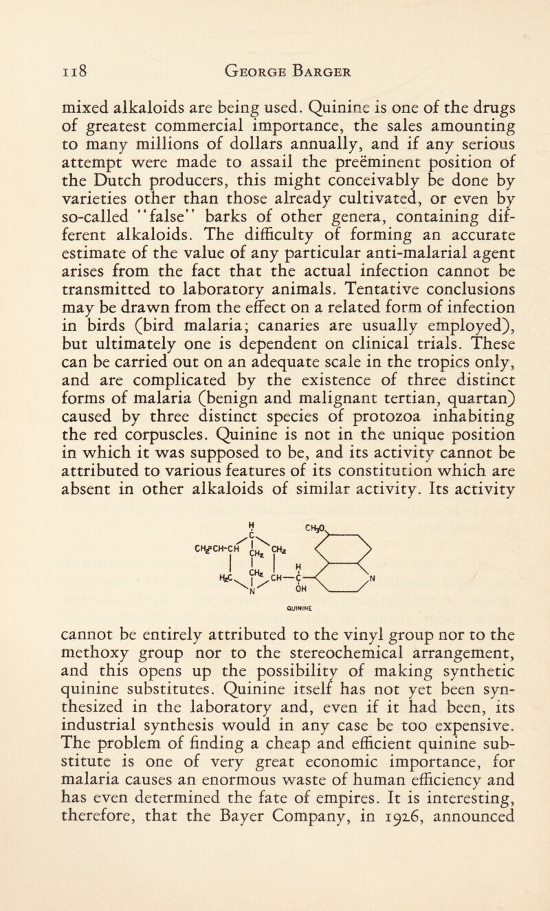 mixed alkaloids are being used. Quinine is one of the drugs of greatest commercial importance, the sales amounting to many millions of dollars annually, and if any serious attempt were made to assail the preeminent position of the Dutch producers, this might conceivably be done by varieties other than those already cultivated, or even by so-called “false” barks of other genera, containing dif¬ ferent alkaloids. The difficulty of forming an accurate estimate of the value of any particular anti-malarial agent arises from the fact that the actual infection cannot be transmitted to laboratory animals. Tentative conclusions may be drawn from the effect on a related form of infection in birds (bird malaria; canaries are usually employed), but ultimately one is dependent on clinical trials. These can be carried out on an adequate scale in the tropics only, and are complicated by the existence of three distinct forms of malaria (benign and malignant tertian, quartan) caused by three distinct species of protozoa inhabiting the red corpuscles. Quinine is not in the unique position in which it was supposed to be, and its activity cannot be attributed to various features of its constitution which are absent in other alkaloids of similar activity. Its activity flUlHINE cannot be entirely attributed to the vinyl group nor to the methoxy group nor to the stereochemical arrangement, and this opens up the possibility of making synthetic quinine substitutes. Quinine itself has not yet been syn¬ thesized in the laboratory and, even if it had been, its industrial synthesis would in any case be too expensive. The problem of finding a cheap and efficient quinine sub¬ stitute is one of very great economic importance, for malaria causes an enormous waste of human efficiency and has even determined the fate of empires. It is interesting, therefore, that the Bayer Company, in 192.6, announced