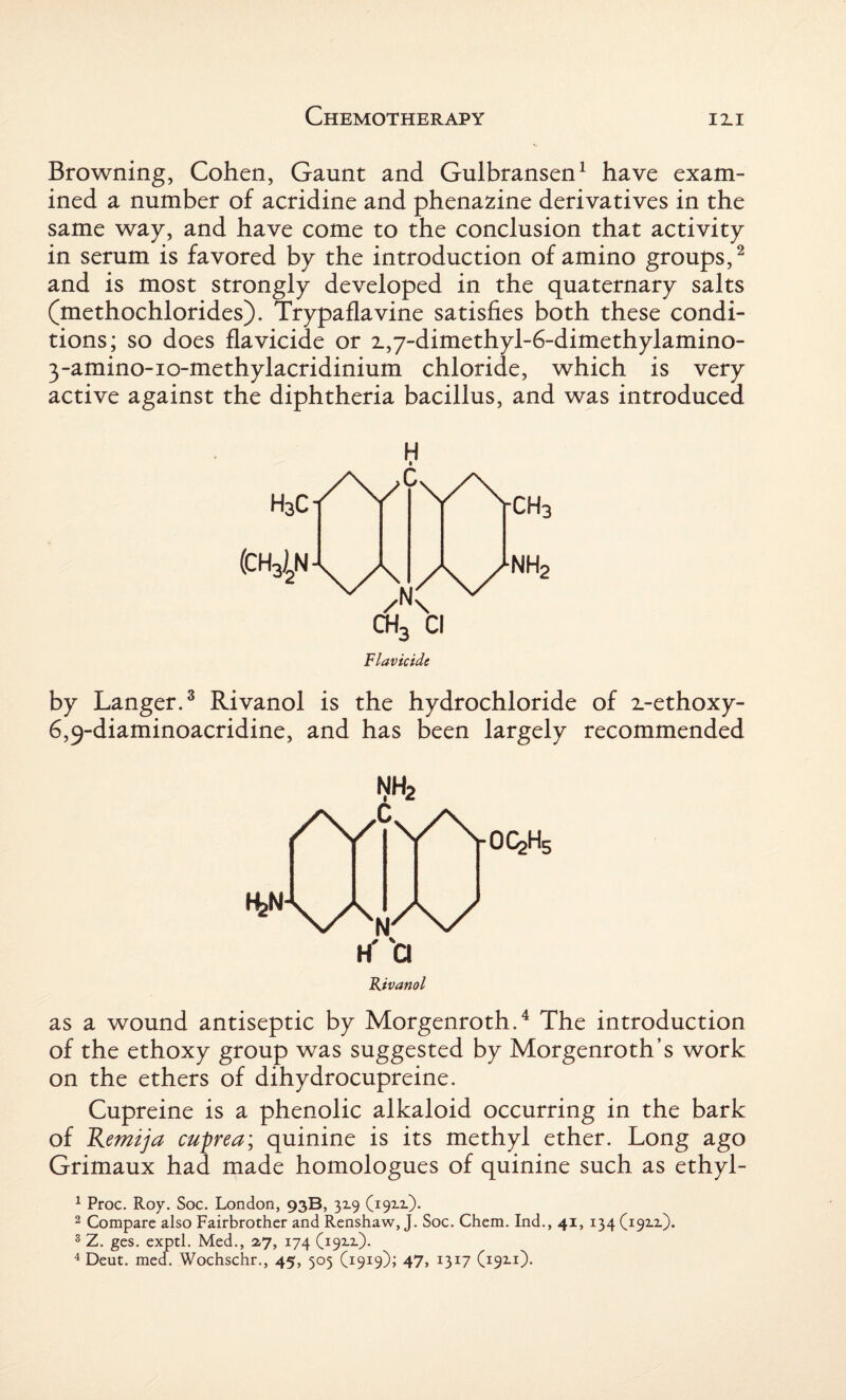 Browning, Cohen, Gaunt and Gulbransen1 have exam¬ ined a number of acridine and phenazine derivatives in the same way, and have come to the conclusion that activity in serum is favored by the introduction of amino groups,2 and is most strongly developed in the quaternary salts (methochlorides). Trypaflavine satisfies both these condi¬ tions; so does flavicide or z,7-dimethyl-6-dimethylamino- 3-amino-io-methylacridinium chloride, which is very active against the diphtheria bacillus, and was introduced H ch3 Cl Flavicide CH3 nh2 by Langer.3 Rivanol is the hydrochloride of z-ethoxy- 6,9-diaminoacridine, and has been largely recommended NH2 It'Cl Rivanol as a wound antiseptic by Morgenroth.4 The introduction of the ethoxy group was suggested by Morgenroth’s work on the ethers of dihydrocupreine. Cupreine is a phenolic alkaloid occurring in the bark of Remzja cuprea; quinine is its methyl ether. Long ago Grimaux had made homologues of quinine such as ethyl- 1 Proc. Roy. Soc. London, 93B, 329 (1912.). 2 Compare also Fairbrother and Renshaw, J. Soc. Chem. Ind., 41, 134 (19x2.). s Z. ges. exptl. Med., 2,7, 174 (1922). 4 Deut. med. Wochschr., 45, 505 (1919); 47, 1317 (192.1).