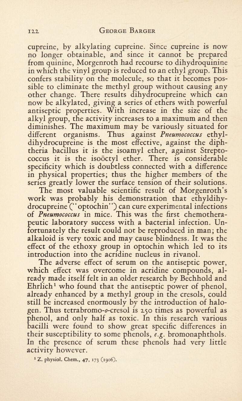 cupreine, by alkylating cupreine. Since cupreine is now no longer obtainable, and since it cannot be prepared from quinine, Morgenroth had recourse to dihydroquinine in which the vinyl group is reduced to an ethyl group. This confers stability on the molecule, so that it becomes pos¬ sible to eliminate the methyl group without causing any other change. There results dihydrocupreine which can now be alkylated, giving a series of ethers with powerful antiseptic properties. With increase in the size of the alkyl group, the activity increases to a maximum and then diminishes. The maximum may be variously situated for different organisms. Thus against Pneumococcus ethyl- dihydrocupreine is the most effective, against the diph¬ theria bacillus it is the isoamyl ether, against Strepto¬ coccus it is the isooctyl ether. There is considerable specificity which is doubtless connected with a difference in physical properties; thus the higher members of the series greatly lower the surface tension of their solutions. The most valuable scientific result of Morgenroth’s work was probably his demonstration that ethyldihy- drocupreine (“optochin”) can cure experimental infections of Pneumococcus in mice. This was the first chemothera¬ peutic laboratory success with a bacterial infection. Un¬ fortunately the result could not be reproduced in man; the alkaloid is very toxic and may cause blindness. It was the effect of the ethoxy group in optochin which led to its introduction into the acridine nucleus in rivanol. The adverse effect of serum on the antiseptic power, which effect was overcome in acridine compounds, al¬ ready made itself felt in an older research by Bechhold and Ehrlich1 who found that the antiseptic power of phenol, already enhanced by a methyl group in the cresols, could still be increased enormously by the introduction of halo¬ gen. Thus tetrabromo-fl-cresol is 2.50 times as powerful as phenol, and only half as toxic. In this research various bacilli were found to show great specific differences in their susceptibility to some phenols, e.g. bromonaphthols. In the presence of serum these phenols had very little activity however. 1 Z. physiol. Chem., 47, 173 (1906).