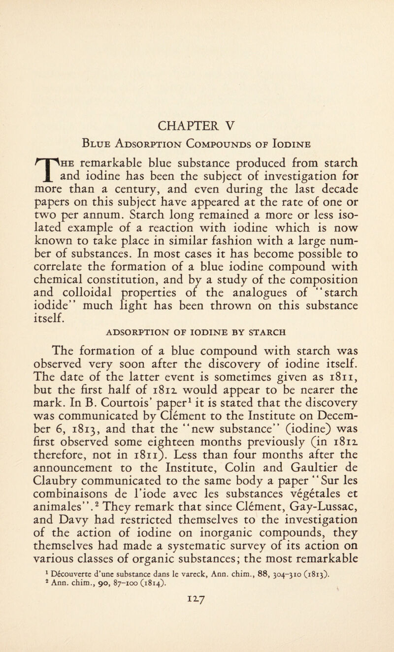 Blue Adsorption Compounds of Iodine The remarkable blue substance produced from starch and iodine has been the subject of investigation for more than a century, and even during the last decade papers on this subject have appeared at the rate of one or two per annum. Starch long remained a more or less iso¬ lated example of a reaction with iodine which is now known to take place in similar fashion with a large num¬ ber of substances. In most cases it has become possible to correlate the formation of a blue iodine compound with chemical constitution, and by a study of the composition and colloidal properties of the analogues of “starch iodide” much light has been thrown on this substance itself. ADSORPTION OF IODINE BY STARCH The formation of a blue compound with starch was observed very soon after the discovery of iodine itself. The date of the latter event is sometimes given as 1811, but the first half of 1812. would appear to be nearer the mark. In B. Courtois’ paper1 it is stated that the discovery was communicated by Clement to the Institute on Decem¬ ber 6, 1813, and that the “new substance” (iodine) was first observed some eighteen months previously (in i8il therefore, not in 1811). Less than four months after the announcement to the Institute, Colin and Gaultier de Claubry communicated to the same body a paper ‘ ‘ Sur les combinaisons de l’iode avec les substances vegetales et animales”.2 They remark that since Clement, Gay-Lussac, and Davy had restricted themselves to the investigation of the action of iodine on inorganic compounds, they themselves had made a systematic survey of its action on various classes of organic substances; the most remarkable 1 Decouverte d’une substance dans le vareck, Ann. chim., 88, 304-310 (1813). 2 Ann. chim., 90, 87-100 (1814).