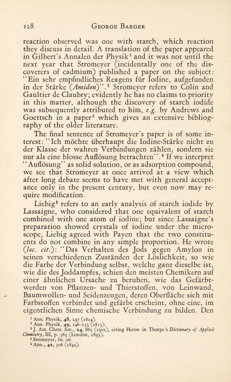 . reaction observed was one with starch, which reaction they discuss in detail. A translation of the paper appeared in Gilbert’s Annalen der Physik1 and it was not until the next year that Stromeyer (incidentally one of the dis¬ coverers of cadmium) published a paper on the subject: “Ein sehr empfindliches Reagens fiir Iodine, aufgefunden in der Starke QAmidorT)'.2 Stromeyer refers to Colin and Gaultier de Claubry; evidently he has no claims to priority in this matter, although the discovery of starch iodide was subsequently attributed to him, e.g. by Andrews and Goettsch in a paper3 which gives an extensive bibliog¬ raphy of the older literature. The final sentence of Stromeyer’s paper is of some in¬ terest: “Ich mdchte iiberhaupt die Iodine-Starke nicht zu der Klasse der wahren Verbindungen zahlen, sondern sie nur als eine blosse Auflosung betrachten”.4 If we interpret “ Auflosung’’ as solid solution, or as adsorption compound, we see that Stromeyer at once arrived at a view which after long debate seems to have met with general accept¬ ance only in the present century, but even now may re¬ quire modification. Liebig5 refers to an early analysis of starch iodide by Lassaigne, who considered that one equivalent of starch combined with one atom of iodine; but since Lassaigne’s preparation showed crystals of iodine under the micro¬ scope, Liebig agreed with Payen that the two constitu¬ ents do not combine in any simple proportion. He wrote (loc. citl): “Das Verhalten des Jods gegen Amylon in seinen verschiedenen Zustanden der Loslichkeit, so wie die Farbe der Verbindung selbst, welche ganz dieselbe ist, wie die des Joddampfes, schien den meisten Chemikern auf einer ahnlichen Ursache zu beruhen, wie das Gefarbt- werden von Pflanzen- und Thierstoffen, von Lein wand, Baumwollen- und Seidenzeugen, deren Oberflache sich mit FarbstofFen verbindet und gefarbt erscheint, ohne eine, im eigentlichen Sinne chemische Verbindung zu bilden. Den 1 Ann. Physik, 48, 197 (1814). 2 Ann. Physik, 49, 146-1 53 (1815)- 3 J. Am. Chem. Soc., 2,4, 865 (1901), citing Heron in Thorpe’s Dictionary of Applied Chemistry, III, p. 565 (London, 1893). 4 Stromeyer, loc. cit. 6 Ann., 42, 306 (1842.).