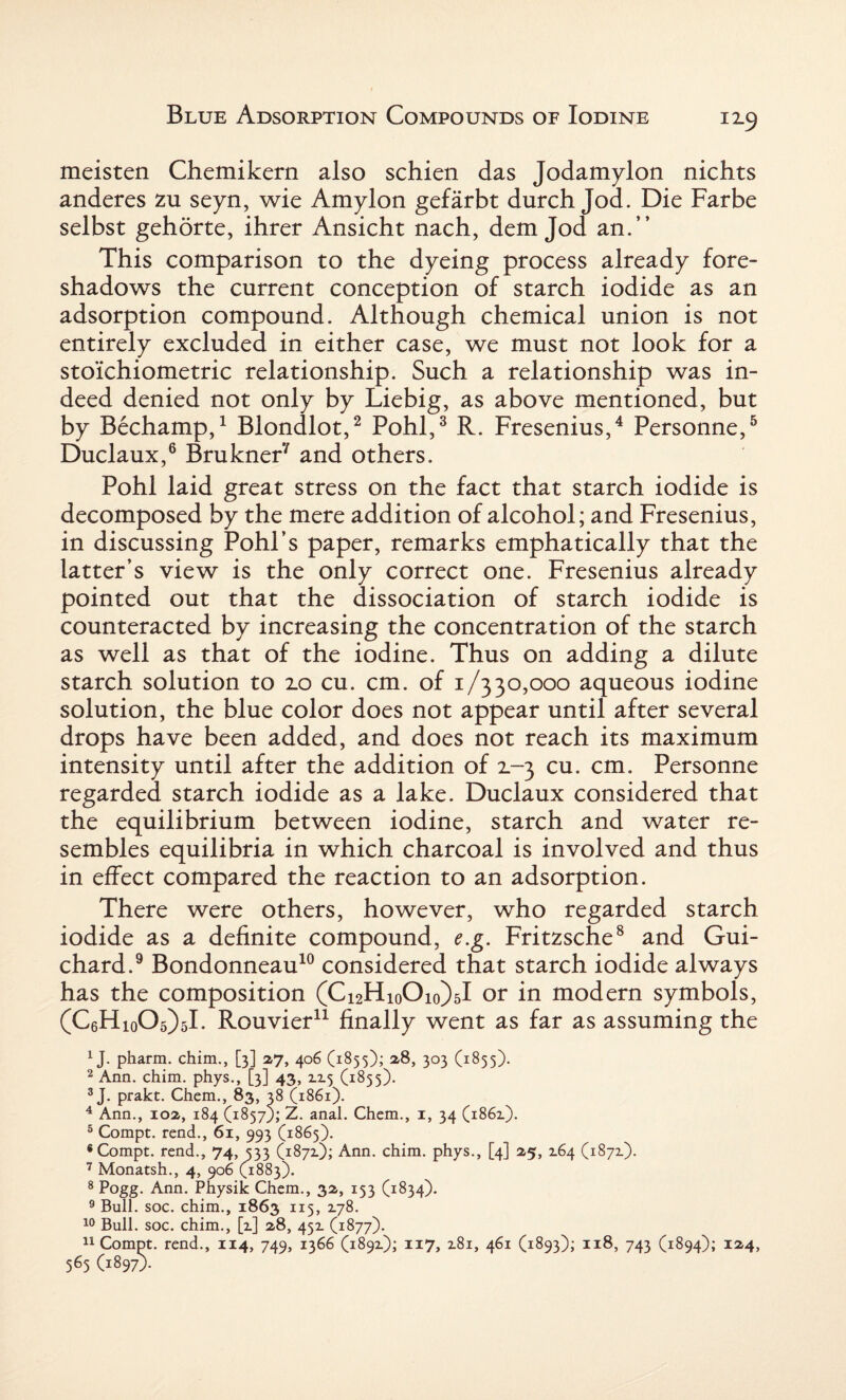 meisten Chemikern also schien das Jodamylon nichts anderes zu seyn, wie Amylon gefarbt durch Jod. Die Farbe selbst gehorte, ihrer Ansicht nach, dem Jod an.” This comparison to the dyeing process already fore¬ shadows the current conception of starch iodide as an adsorption compound. Although chemical union is not entirely excluded in either case, we must not look for a stoichiometric relationship. Such a relationship was in¬ deed denied not only by Liebig, as above mentioned, but by Bechamp,1 Blondlot,2 Pohl,3 R. Fresenius,4 Personne,5 Duclaux,6 Brukner7 and others. Pohl laid great stress on the fact that starch iodide is decomposed by the mere addition of alcohol; and Fresenius, in discussing Pohl’s paper, remarks emphatically that the latter’s view is the only correct one. Fresenius already pointed out that the dissociation of starch iodide is counteracted by increasing the concentration of the starch as well as that of the iodine. Thus on adding a dilute starch solution to 2.0 cu. cm. of 1/330,000 aqueous iodine solution, the blue color does not appear until after several drops have been added, and does not reach its maximum intensity until after the addition of 2.-3 cu. cm. Personne regarded starch iodide as a lake. Duclaux considered that the equilibrium between iodine, starch and water re¬ sembles equilibria in which charcoal is involved and thus in effect compared the reaction to an adsorption. There were others, however, who regarded starch iodide as a definite compound, e.g. Fritzsche8 and Gui- chard.9 Bondonneau10 considered that starch iodide always has the composition (C^HioOio/sI or in modern symbols, (C6Hio05)5L Rouvier11 finally went as far as assuming the 1J. pharm. chim., [3] 27, 406 (1855); 2,8, 303 (1855). 2 Ann. chim. phys., [3] 43, 2x5 (1855). 3 J. prakt. Chem., 83, 38 (1861). 4 Ann., 102, 184 (18579; Z. anal. Chem., 1, 34 (1862.). 5 Compt. rend., 61, 993 (1865). 8 Compt. rend., 74, 533 (1872); Ann. chim. phys., [4] 25, 264 (1872). 7 Monatsh., 4, 906 (1883). 8 Pogg. Ann. Physik Chem., 32, 153 (1834). 9 Bull. soc. chim., 1863 115, 278. 10 Bull. soc. chim., [2] 28, 452 (1877). 11 Compt. rend., 114, 749, 1366 (1892); 117, 281, 461 (1893); 118, 743 (1894); I24> 565 (1897).