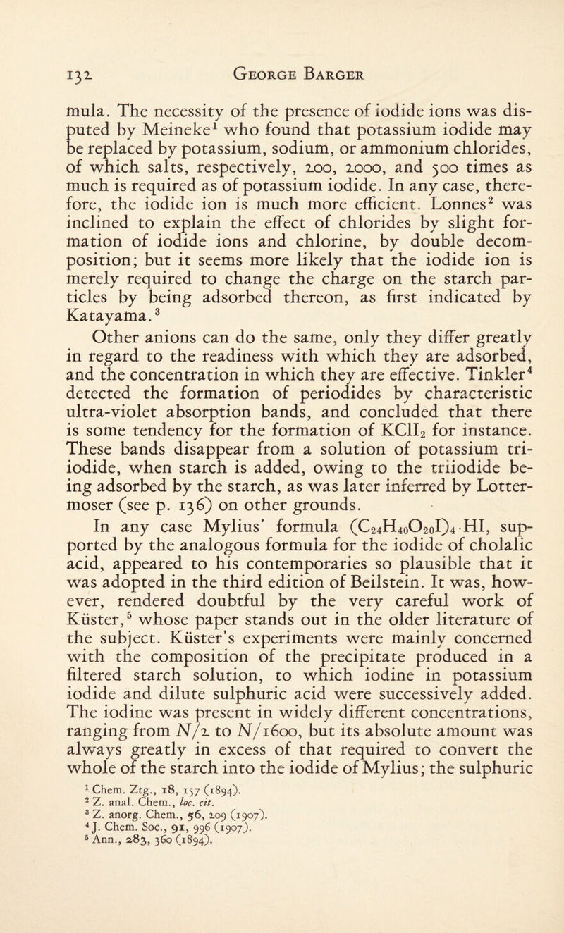 mula. The necessity of the presence of iodide ions was dis¬ puted by Meineke1 who found that potassium iodide may be replaced by potassium, sodium, or ammonium chlorides, of which salts, respectively, 2.00, 2.000, and 500 times as much is required as of potassium iodide. In any case, there¬ fore, the iodide ion is much more efficient. Lonnes2 was inclined to explain the effect of chlorides by slight for¬ mation of iodide ions and chlorine, by double decom¬ position; but it seems more likely that the iodide ion is merely required to change the charge on the starch par¬ ticles by being adsorbed thereon, as first indicated by Katayama.3 Other anions can do the same, only they differ greatly in regard to the readiness with which they are adsorbed, and the concentration in which they are effective. Tinkler4 detected the formation of periodides by characteristic ultra-violet absorption bands, and concluded that there is some tendency for the formation of KC1I2 for instance. These bands disappear from a solution of potassium tri¬ iodide, when starch is added, owing to the triiodide be¬ ing adsorbed by the starch, as was later inferred by Lotter- moser (see p. 136) on other grounds. In any case Mylius’ formula (C24H4o02oI)4 HI, sup¬ ported by the analogous formula for the iodide of cholalic acid, appeared to his contemporaries so plausible that it was adopted in the third edition of Beilstein. It was, how¬ ever, rendered doubtful by the very careful work of Kiister,5 whose paper stands out in the older literature of the subject. Kiister’s experiments were mainly concerned with the composition of the precipitate produced in a filtered starch solution, to which iodine in potassium iodide and dilute sulphuric acid were successively added. The iodine was present in widely different concentrations, ranging from N/ito N/1600, but its absolute amount was always greatly in excess of that required to convert the whole of the starch into the iodide of Mylius; the sulphuric 1 Chem. Ztg., 18, 157 (1894). 2 Z. anal. Chem., loc. cit. 3 Z. anorg. Chem., 56, Z09 (1907). 4 J. Chem. Soc., 91, 996 (1907). 5 Ann., 283, 360 (1894).