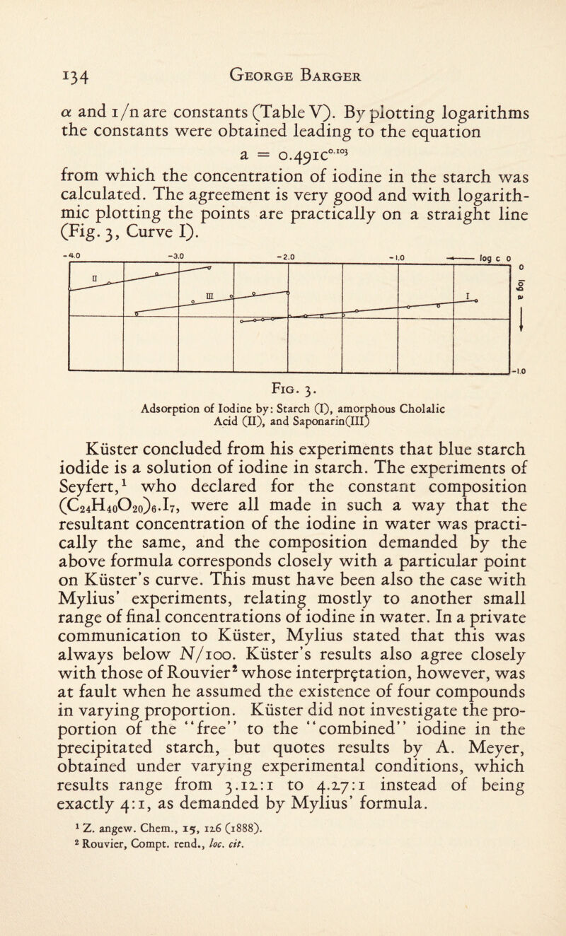 J34 a andi/nare constants (Table V). By plotting logarithms the constants were obtained leading to the equation a = 0.491c0'103 from which the concentration of iodine in the starch was calculated. The agreement is very good and with logarith¬ mic plotting the points are practically on a straight line (Fig. 3, Curve I). 4.0 1 b -2.0 -1.0 -< - leg c c n „__ 0 in_2 sO > -1.0 Fig. 3. Adsorption of Iodine by: Starch (I), amorphous Cholalic Acid (II), and Saponarin(III) Kiister concluded from his experiments that blue starch iodide is a solution of iodine in starch. The experiments of Seyfert,1 who declared for the constant composition (C24H4o02o)6.l7, were all made in such a way that the resultant concentration of the iodine in water was practi¬ cally the same, and the composition demanded by the above formula corresponds closely with a particular point on Kiister’s curve. This must have been also the case with Mylius’ experiments, relating mostly to another small range of final concentrations of iodine in water. In a private communication to Kiister, Mylius stated that this was always below N/100. Kiister’s results also agree closely with those of Rouvier2 whose interpretation, however, was at fault when he assumed the existence of four compounds in varying proportion. Kiister did not investigate the pro¬ portion of the “free” to the “combined” iodine in the precipitated starch, but quotes results by A. Meyer, obtained under varying experimental conditions, which results range from 3.11:1 to 4.17:1 instead of being exactly 4:1, as demanded by Mylius’ formula. 1 Z. angew. Chem., 15, 12.6 (1888).