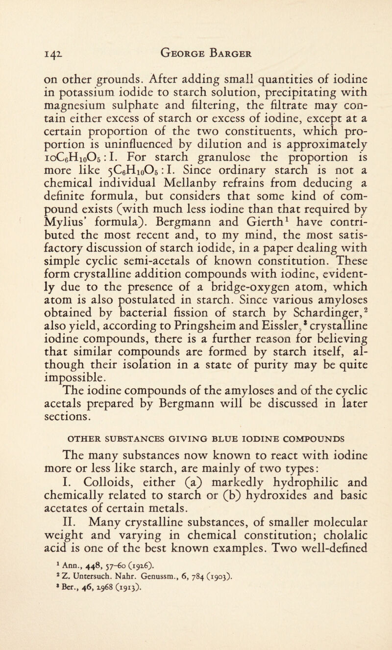 on other grounds. After adding small quantities of iodine in potassium iodide to starch solution, precipitating with magnesium sulphate and filtering, the filtrate may con¬ tain either excess of starch or excess of iodine, except at a certain proportion of the two constituents, which pro¬ portion is uninfluenced by dilution and is approximately ioC6Hio05 :1. For starch granulose the proportion is more like 5C6Hi0O5 :1. Since ordinary starch is not a chemical individual Mellanby refrains from deducing a definite formula, but considers that some kind of com¬ pound exists (with much less iodine than that required by Mylius’ formula). Bergmann and Gierth1 have contri¬ buted the most recent and, to my mind, the most satis¬ factory discussion of starch iodide, in a paper dealing with simple cyclic semi-acetals of known constitution. These form crystalline addition compounds with iodine, evident¬ ly due to the presence of a bridge-oxygen atom, which atom is also postulated in starch. Since various amyloses obtained by bacterial fission of starch by Schardinger,2 also yield, according to Pringsheim and Eissler, * crystalline iodine compounds, there is a further reason for believing that similar compounds are formed by starch itself, al¬ though their isolation in a state of purity may be quite impossible. The iodine compounds of the amyloses and of the cyclic acetals prepared by Bergmann will be discussed in later sections. OTHER SUBSTANCES GIVING BLUE IODINE COMPOUNDS The many substances now known to react with iodine more or less like starch, are mainly of two types: I. Colloids, either (a) markedly hydrophilic and chemically related to starch or (b) hydroxides and basic acetates of certain metals. II. Many crystalline substances, of smaller molecular weight and varying in chemical constitution; cholalic acid is one of the best known examples. Two well-defined 1 Ann., 448, 57-60 (1916). 2 Z. Untersuch. Nahr. Genussm., 6, 784 (1903). 8 Ber., 46,1968 (1913).