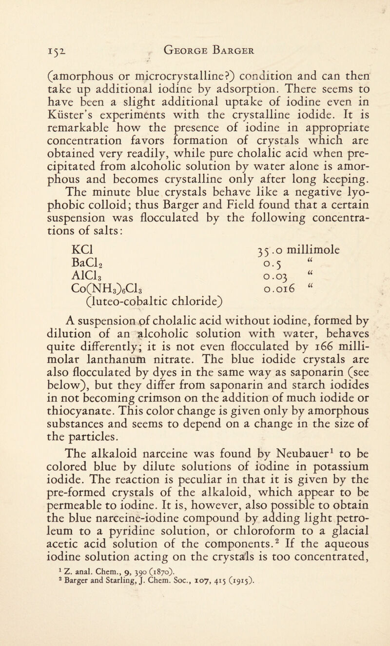 ■.if (amorphous or microcrystalline?) condition and can then take up additional iodine by adsorption. There seems to have been a slight additional uptake of iodine even in Kuster’s experiments with the crystalline iodide. It is remarkable how the presence of iodine in appropriate concentration favors formation of crystals which are obtained very readily, while pure cholalic acid when pre¬ cipitated from alcoholic solution by water alone is amor¬ phous and becomes crystalline only after long keeping. The minute blue crystals behave like a negative lyo- phobic colloid; thus Barger and Field found that a certain suspension was flocculated by the following concentra¬ tions of salts: KC1 BaCl2 AlCh Co(NH3)6C13 (luteo-cobaltic chloride) A suspension of cholalic acid without iodine, formed by dilution of an alcoholic solution with water, behaves quite differently; it is not even flocculated by 166 milli- molar lanthanum nitrate. The blue iodide crystals are also flocculated by dyes in the same way as saponarin (see below), but they differ from saponarin and starch iodides in not becoming crimson on the addition of much iodide or thiocyanate. This color change is given only by amorphous substances and seems to depend on a change in the size of the particles. The alkaloid narceine was found by Neubauer1 to be colored blue by dilute solutions of iodine in potassium iodide. The reaction is peculiar in that it is given by the pre-formed crystals of the alkaloid, which appear to be permeable to iodine. It is, however, also possible to obtain the blue narceine-iodine compound by adding light petro¬ leum to a pyridine solution, or chloroform to a glacial acetic acid solution of the components.2 If the aqueous iodine solution acting on the crystals is too concentrated, 1 Z. anal. Chem., 9, 390 (1870). 2 Barger and Starling,}. Chem. Soc., 107, 415 (1915). 35.0 millimole 0.5 0.03 0.016 u a u