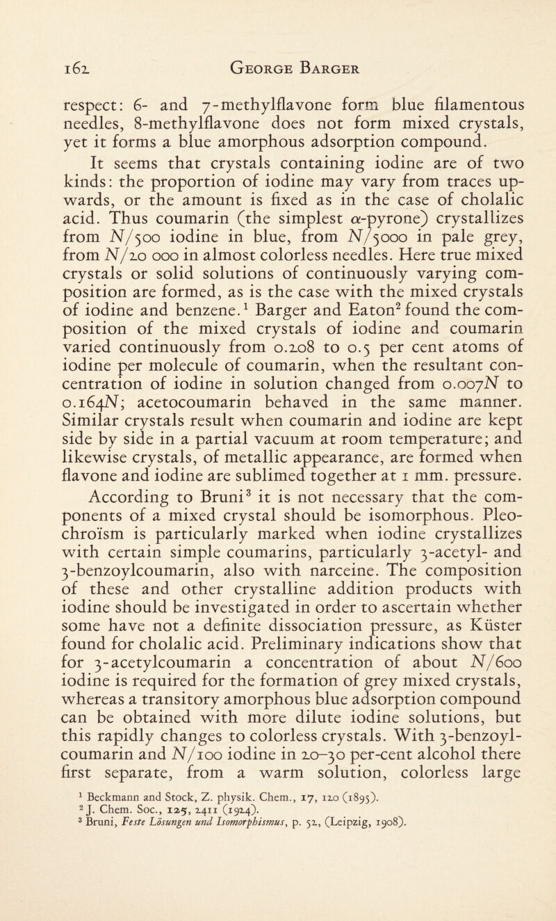 respect: 6- and 7 - methylflavone form blue filamentous needles, 8-methylflavone does not form mixed crystals, yet it forms a blue amorphous adsorption compound. It seems that crystals containing iodine are of two kinds: the proportion of iodine may vary from traces up¬ wards, or the amount is fixed as in the case of cholalic acid. Thus coumarin (the simplest a-pyrone) crystallizes from N/500 iodine in blue, from N/5000 in pale grey, from N/2.0 000 in almost colorless needles. Here true mixed crystals or solid solutions of continuously varying com¬ position are formed, as is the case with the mixed crystals of iodine and benzene.1 Barger and Eaton2 found the com¬ position of the mixed crystals of iodine and coumarin varied continuously from 0.2.08 to 0.5 per cent atoms of iodine per molecule of coumarin, when the resultant con¬ centration of iodine in solution changed from 0.007N to 0.164N; acetocoumarin behaved in the same manner. Similar crystals result when coumarin and iodine are kept side by side in a partial vacuum at room temperature; and likewise crystals, of metallic appearance, are formed when flavone and iodine are sublimed together at 1 mm. pressure. According to Bruni3 it is not necessary that the com¬ ponents of a mixed crystal should be isomorphous. Pleo- chroism is particularly marked when iodine crystallizes with certain simple coumarins, particularly 3-acetyl- and 3-benzoylcoumarin, also with narceine. The composition of these and other crystalline addition products with iodine should be investigated in order to ascertain whether some have not a definite dissociation pressure, as Kiister found for cholalic acid. Preliminary indications show that for 3-acetylcoumarin a concentration of about N/600 iodine is required for the formation of grey mixed crystals, whereas a transitory amorphous blue adsorption compound can be obtained with more dilute iodine solutions, but this rapidly changes to colorless crystals. With 3-benzoyl¬ coumarin and N/100 iodine in 2.0-30 per-cent alcohol there first separate, from a warm solution, colorless large 1 Beckmann and Stock, Z. physik. Chem., 17, 12.0 (1895). 2 J. Chem. Soc., 125, 1411 (19x4). 3 Bruni, Feste Losungen und Isomorpbismus, p. 5Z, (Leipzig, 1908).