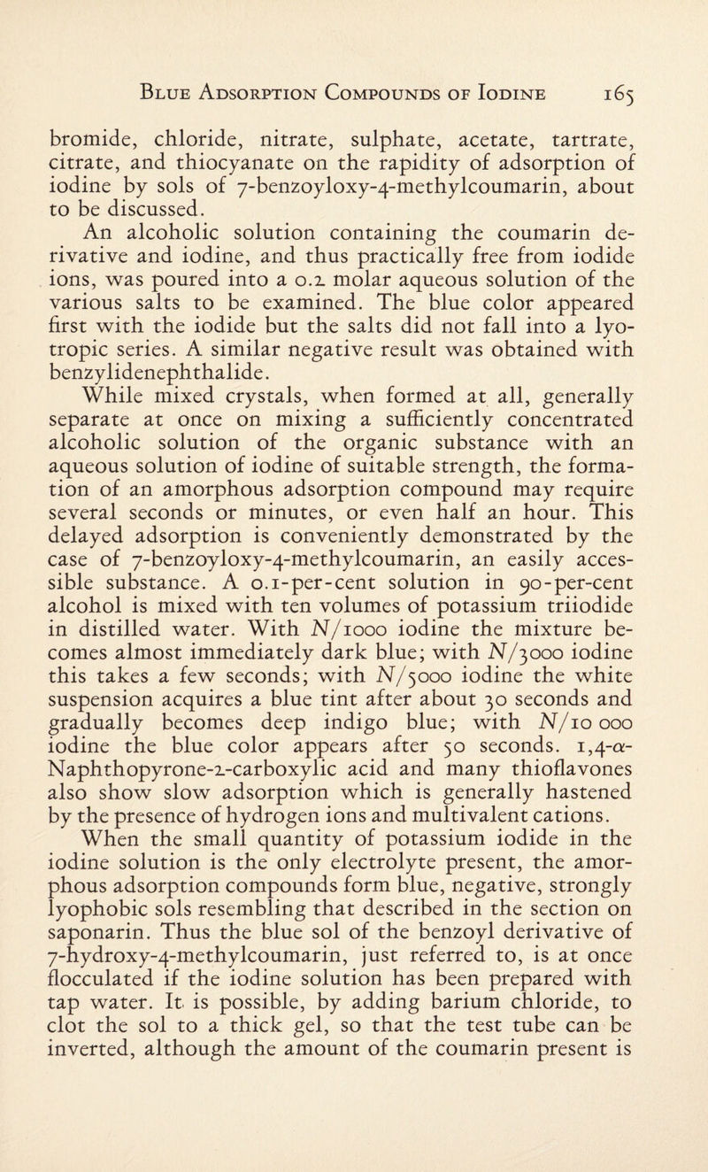 bromide, chloride, nitrate, sulphate, acetate, tartrate, citrate, and thiocyanate on the rapidity of adsorption of iodine by sols of 7-benzoyloxy-4-methylcoumarin, about to be discussed. An alcoholic solution containing the coumarin de¬ rivative and iodine, and thus practically free from iodide ions, was poured into a 0.2. molar aqueous solution of the various salts to be examined. The blue color appeared first with the iodide but the salts did not fall into a lyo¬ tropic series. A similar negative result was obtained with benzylidenephthalide. While mixed crystals, when formed at all, generally separate at once on mixing a sufficiently concentrated alcoholic solution of the organic substance with an aqueous solution of iodine of suitable strength, the forma¬ tion of an amorphous adsorption compound may require several seconds or minutes, or even half an hour. This delayed adsorption is conveniently demonstrated by the case of 7-benzoyloxy-4-methylcoumarin, an easily acces¬ sible substance. A 0.1-per-cent solution in 90-per-cent alcohol is mixed with ten volumes of potassium triiodide in distilled water. With N/1000 iodine the mixture be¬ comes almost immediately dark blue; with N/3000 iodine this takes a few seconds; with N/3000 iodine the white suspension acquires a blue tint after about 30 seconds and gradually becomes deep indigo blue; with N/10000 iodine the blue color appears after 50 seconds. 1,4-a- Naphthopyrone-x-carboxylic acid and many thioflavones also show slow adsorption which is generally hastened by the presence of hydrogen ions and multivalent cations. When the small quantity of potassium iodide in the iodine solution is the only electrolyte present, the amor¬ phous adsorption compounds form blue, negative, strongly lyophobic sols resembling that described in the section on saponarin. Thus the blue sol of the benzoyl derivative of 7-hydroxy-4-methylcoumarin, just referred to, is at once flocculated if the iodine solution has been prepared with tap water. It is possible, by adding barium chloride, to clot the sol to a thick gel, so that the test tube can be inverted, although the amount of the coumarin present is