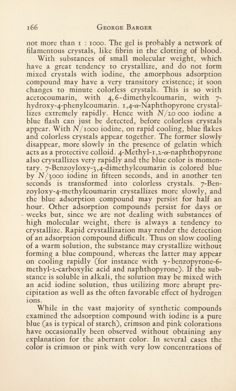 not more than i : 1000. The gel is probably a network of filamentous crystals, like fibrin in the clotting of blood. With substances of small molecular weight, which have a great tendency to crystallize, and do not form mixed crystals with iodine, the amorphous adsorption compound may have a very transitory existence; it soon changes to minute colorless crystals. This is so with acetocoumarin, with 4,6-dimethylcoumarin, with 7- hydroxy-4-phenylcoumarin. 1,4-a-Naphthopyrone crystal¬ lizes extremely rapidly. Hence with N/zoooo iodine a blue flash can just be detected, before colorless crystals appear. With N/1000 iodine, on rapid cooling, blue flakes and colorless crystals appear together. The former slowly disappear, more slowly in the presence of gelatin which acts as a protective colloid. 4-Methyl-i,z-o:-naphthopyrone also crystallizes very rapidly and the blue color is momen¬ tary. 7-Benzoyloxy-3,4-dimethylcoumarin is colored blue by N/3000 iodine in fifteen seconds, and in another ten seconds is transformed into colorless crystals. 7-Ben- zoyloxy-4-methylcoumarin crystallizes more slowly, and the blue adsorption compound may persist for half an hour. Other adsorption compounds persist for days or - weeks but, since we are not dealing with substances of high molecular weight, there is always a tendency to crystallize. Rapid crystallization may render the detection of an adsorption compound difficult. Thus on slow cooling of a warm solution, the substance may crystallize without forming a blue compound, whereas the latter may appear on cooling rapidly (for instance with 7-benzopyrone-6- methyl-2_-carboxylic acid and naphthopyrone). If the sub¬ stance is soluble in alkali, the solution may be mixed with an acid iodine solution, thus utilizing more abrupt pre¬ cipitation as well as the often favorable effect of hydrogen ions. While in the vast majority of synthetic compounds examined the adsorption compound with iodine is a pure blue (as is typical of starch), crimson and pink colorations have occasionally been observed without obtaining any explanation for the aberrant color. In several cases the color is crimson or pink with very low concentrations of