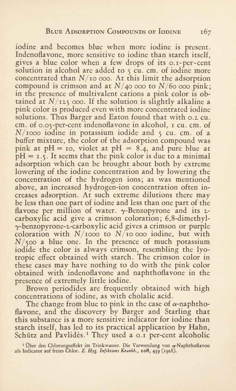 iodine and becomes bine when more iodine is present. Indenoflavone, more sensitive to iodine than starch itself, gives a blue color when a few drops of its 0.1-per-cent solution in alcohol are added to 5 cu. cm. of iodine more concentrated than N/10 000. At this limit the adsorption compound is crimson and at N/40 000 to N/60 000 pink; in the presence of multivalent cations a pink color is ob¬ tained at N/12.5 000. If the solution is slightly alkaline a pink color is produced even with more concentrated iodine solutions. Thus Barger and Eaton found that with 0.2. cu. cm. of 0.05-per-cent indenoflavone in alcohol, 1 cu. cm. of N/1000 iodine in potassium iodide and 5 cu. cm. of a buffer mixture, the color of the adsorption compound was pink at pH = 10, violet at pH = 8.4, and pure blue at pH = 1.5. It seems that the pink color is due to a minimal adsorption which can be brought about both by extreme lowering of the iodine concentration and by lowering the concentration of the hydrogen ions; as was mentioned above, an increased hydrogen-ion concentration often in¬ creases adsorption. At such extreme dilutions there may be less than one part of iodine and less than one part of the flavone per million of water. y-Benzopyrone and its 2- carboxylic acid give a crimson coloration; 6,8-dimethyl- y-benzopyrone-2-carboxylic acid gives a crimson or purple coloration with N/1000 to N/10000 iodine, but with N/500 a blue one. In the presence of much potassium iodide the color is always crimson, resembling the lyo¬ tropic effect obtained with starch. The crimson color in these cases may have nothing to do with the pink color obtained with indenoflavone and naphthoflavone in the presence of extremely little iodine. Brown periodides are frequently obtained with high concentrations of iodine, as with cholalic acid. The change from blue to pink in the case of a-naphtho- flavone, and the discovery by Barger and Starling that this substance is a more sensitive indicator for iodine than starch itself, has led to its practical application by Hahn, Schiitz and Pavlides.1 They used a 0.1 per-cent alcoholic 1 Uber den Chlorungseffekt im Trinkwasser. Die Verwendung von cx-Naphthoflavon als Indicator auf freies Chlor. Z. Hyg. Infektions Krankh., 108, 439 (19x8).