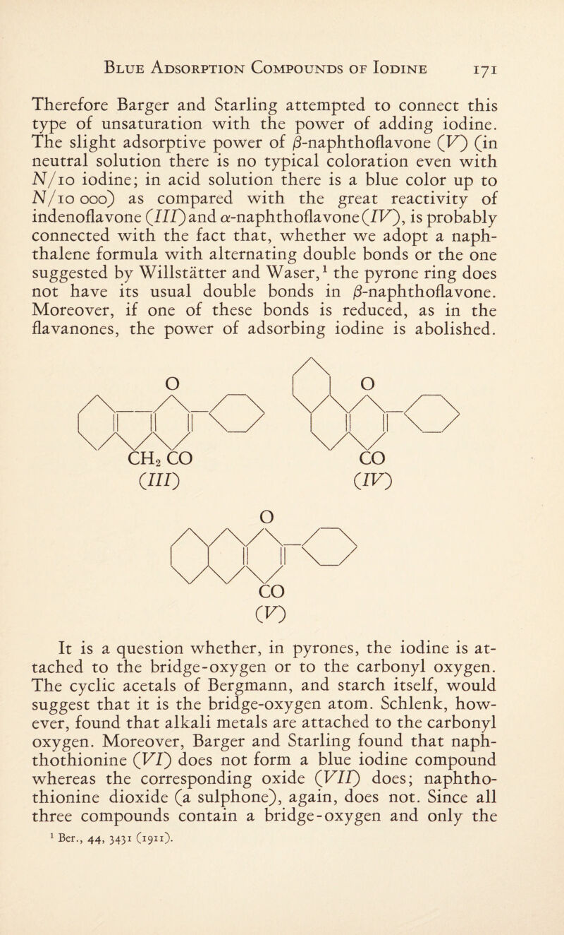 Therefore Barger and Starling attempted to connect this type of unsaturation with the power of adding iodine. The slight adsorptive power of /3-naphthoflavone (F) (in neutral solution there is no typical coloration even with N/10 iodine; in acid solution there is a blue color up to N/10000) as compared with the great reactivity of indenoflavone (I/I) and a-naphthoflavone (IF), is probably connected with the fact that, whether we adopt a naph¬ thalene formula with alternating double bonds or the one suggested by Willstatter and Waser,1 the pyrone ring does not have its usual double bonds in /3-naphthoflavone. Moreover, if one of these bonds is reduced, as in the flavanones, the power of adsorbing iodine is abolished. CH2 CO CO CHI') (IF) o CO (F) It is a question whether, in pyrones, the iodine is at¬ tached to the bridge-oxygen or to the carbonyl oxygen. The cyclic acetals of Bergmann, and starch itself, would suggest that it is the bridge-oxygen atom. Schlenk, how¬ ever, found that alkali metals are attached to the carbonyl oxygen. Moreover, Barger and Starling found that naph- thothionine (FI) does not form a blue iodine compound whereas the corresponding oxide (FIZ) does; naphtho- thionine dioxide (a sulphone), again, does not. Since all three compounds contain a bridge-oxygen and only the 1 Ber., 44, 3431 (1911)-