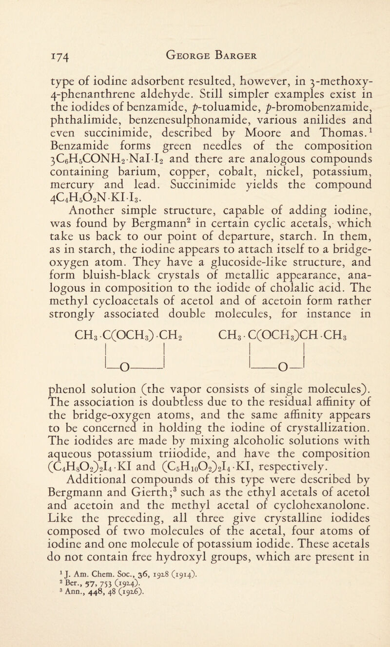 type of iodine adsorbent resulted, however, in 3-methoxy- 4-phenanthrene aldehyde. Still simpler examples exist in the iodides of benzamide, ^-toluamide, ^-bromobenzamide, phthalimide, benzenesulphonamide, various anilides and even succinimide, described by Moore and Thomas.1 Benzamide forms green needles of the composition 3C6H5CONH2 NaI l2 and there are analogous compounds containing barium, copper, cobalt, nickel, potassium, mercury and lead. Succinimide yields the compound 4C4H5O2N.KI.I3. Another simple structure, capable of adding iodine, was found by Bergmann2 in certain cyclic acetals, which take us back to our point of departure, starch. In them, as in starch, the iodine appears to attach itself to a bridge- oxygen atom. They have a glucoside-like structure, and form bluish-black crystals of metallic appearance, ana¬ logous in composition to the iodide of cholalic acid. The methyl cycloacetals of acetol and of acetoin form rather strongly associated double molecules, for instance in CH3 C(OCH3) CH2 CH3 • C(OCH3)CH ch3 phenol solution (the vapor consists of single molecules). The association is doubtless due to the residual affinity of the bridge-oxygen atoms, and the same affinity appears to be concerned in holding the iodine of crystallization. The iodides are made by mixing alcoholic solutions with aqueous potassium triiodide, and have the composition (C4H802)2l4-KI and (CsHioCh^L-KI, respectively. Additional compounds of this type were described by Bergmann and Gierth;3 such as the ethyl acetals of acetol and acetoin and the methyl acetal of cyclohexanolone. Like the preceding, all three give crystalline iodides composed of two molecules of the acetal, four atoms of iodine and one molecule of potassium iodide. These acetals do not contain free hydroxyl groups, which are present in 1J. Am. Chem. Soc., 36, 19x8 (1914). 2 Ber., 57, 753 (19x4). 3 Ann., 448, 48 (19x6).