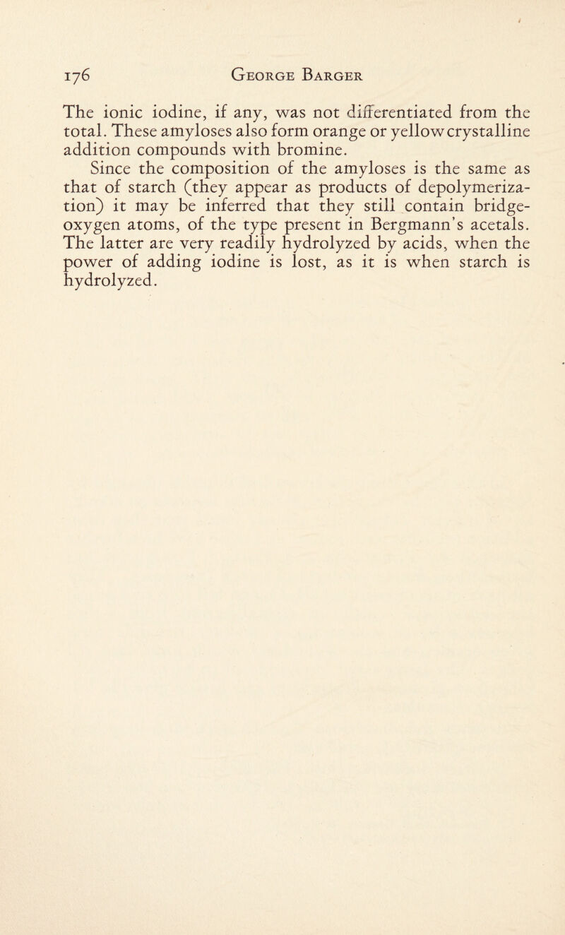 The ionic iodine, if any, was not differentiated from the total. These amyloses also form orange or yellow crystalline addition compounds with bromine. Since the composition of the amyloses is the same as that of starch (they appear as products of depolymeriza¬ tion) it may be inferred that they still contain bridge- oxygen atoms, of the type present in Bergmann’s acetals. The latter are very readily hydrolyzed by acids, when the power of adding iodine is lost, as it is when starch is hydrolyzed.