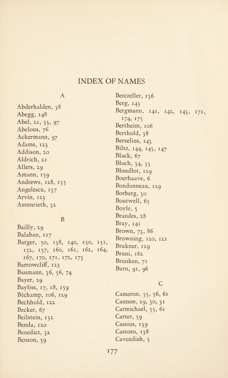 A Abderhalden, 38 Abegg, 148 Abel, zi, 33, 97 Abelous, 76 Ackermann, 97 Adams, 12.3 Addison, 2.0 Aldrich, zi Allers, Z9 Amann, 159 Andrews, 12.8, 135 Angelescu, 137 Arvin, 1x3 Autenrieth, 32. B Bailiy, Z9 Balaban, 117 Barger, 50, 138, 140, 150, 151, 152., 157, 160, 161, 162., 164, 167, 170, 171, 17Z, 173 Barrowcliff, 1Z3 Baumann, 36, 56, 74 Bayer, 19 Bayliss, 17, 18, 159 Bechamp, 106, 119 Bechhold, izz Becker, 67 Beilstein, 132. Benda, 12.0 Benedict, 3z Benson, 59 Berczeller, 136 Berg, 143 Bergmann, 141, 141, 143, i7I) r74> 175 Bertheim, 106 Berthold, 38 Berzelius, 143 Biltz, 144, 145, 147 Black, 67 Bloch, 34, 35 Blondlot, 12.9 Boerhaave, 6 Bondonneau, 119 Borberg, 30 Boutwell, 65 Boyle, 5 Brandes, 2.8 Bray, 141 Brown, 73, 86 Browning, izo, izi Brukner, 12.9 Bruni, 162. Brunken, 71 Burn, 91, 96 C Cameron, 53, 56, 61 Cannon, 2.9, 30, 31 Carmichael, 55, 61 Carter, 59 Cassius, 139 Castoro, 138 Cavendish, 5