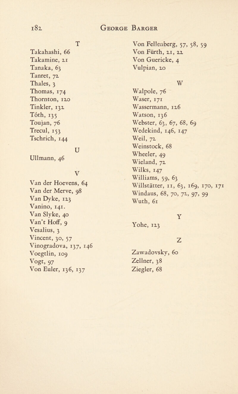 T Takahashi, 66 Takamine, 2.1 Tanaka, 63 Tanret, 7z Thales, 3 Thomas, 174 Thornton, izo Tinkler, 132. Toth, 135 Toujan, 76 Trecul, 153 Tschrich, 144 U Ullmann, 46 V Van der Hoevens, 64 Van der Merve, 98 Van Dyke, 12.3 Vanino, 141. Van Slyke, 40 Van’t Hoff, 9 Vesalius, 3 Vincent, 30, 57 Vinogradova, 137, 146 Voegtlin, 109 Vogt, 97 Von Euler, 136, 137 Von Fellenberg, 57, 58, 59 Von Furth, 2.1, zz Von Guericke, 4 Vulpian, 2.0 W Walpole, 76 Waser, 171 Wassermann, 12.6 Watson, 136 Webster, 63, 67, 68, 69 Wedekind, 146, 147 Weil, 72. Weinstock, 68 Wheeler, 49 Wieland, ~/z Wilks, 147 Williams, 59, 63 Willstatter, 11, 63, 169, 170, Windaus, 68, 70, 72., 97, 99 Wuth, 61 Y Yohe, 113 Z Zawadovsky, 60 Zellner, 38 Ziegler, 68