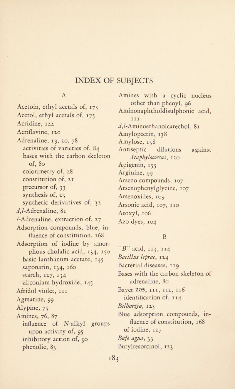 A Acetoin, ethyl acetals of, 175 Acetol, ethyl acetals of, 175 Acridine, 12.2. Acriflavine, 12.0 Adrenaline, 19, 2.0, 78 activities of varieties of, 84 bases with the carbon skeleton of, 80 colorimetry of, 2.8 constitution of, 2.1 precursor of, 33 synthesis of, 13 synthetic derivatives of, 31 ^/-Adrenaline, 81 /-Adrenaline, extraction of, 2.7 Adsorption compounds, blue, in¬ fluence of constitution, 168 Adsorption of iodine by amor¬ phous cholalic acid, 134, 130 basic lanthanum acetate, 145 saponarin, 134, 160 starch, 12.7, 134 zirconium hydroxide, 145 Afridol violet, 111 Agmatine, 99 Alypine, 75 Amines, 76, 87 influence of N-alkyl groups upon activity of, 95 inhibitory action of, 90 phenolic, 83 Amines with a cyclic nucleus other than phenyl, 96 Aminonaphtholdisulphonic acid, hi ^,/-Aminoethanolcatechol, 81 Amylopectin, 138 Amylose, 138 Antiseptic dilutions against Staphylococcus, no Apigenin, 155 Arginine, 99 Arseno compounds, 107 Arsenophenylglycine, 107 Arsenoxides, 109 Arsonic acid, 107, no Atoxyl, 106 Azo dyes, 104 B “B” acid, 113, 114 Bacillus leprae, 12.4 Bacterial diseases, 119 Bases with the carbon skeleton of adrenaline, 80 Bayer 205, in, in, 116 identification of, 114 Bilharxia, 115 Blue adsorption compounds, in¬ fluence of constitution, 168 of iodine, 12.7 Bufo agua, 33 Butylresorcinol, 12.3