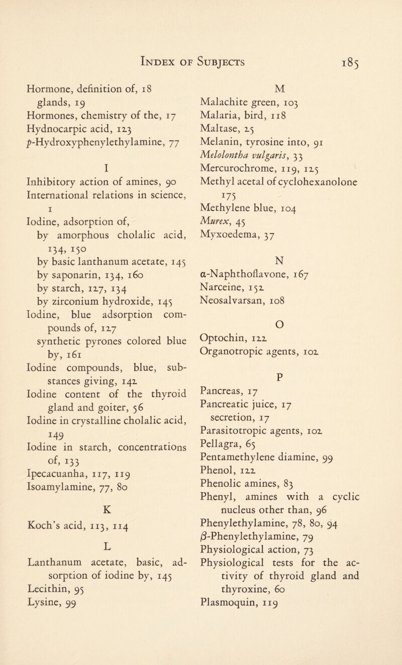 Hormone, definition of, 18 glands, 19 Hormones, chemistry of the, 17 Hydnocarpic acid, 113 ^-Hydroxyphenylethylamine, 77 I Inhibitory action of amines, 90 International relations in science, 1 Iodine, adsorption of, by amorphous cholalic acid, T34>/S0 by basic lanthanum acetate, 145 by saponarin, 134, 160 by starch, 1x7, 134 by zirconium hydroxide, 145 Iodine, blue adsorption com¬ pounds of, 12.7 synthetic pyrones colored blue by, 161 Iodine compounds, blue, sub¬ stances giving, 142. Iodine content of the thyroid gland and goiter, 56 Iodine in crystalline cholalic acid, I49 Iodine in starch, concentrations of, 133 Ipecacuanha, 117, 119 Isoamylamine, 77, 80 K Koch’s acid, 113, 114 L Lanthanum acetate, basic, ad¬ sorption of iodine by, 145 Lecithin, 95 Lysine, 99 M Malachite green, 103 Malaria, bird, 118 Maltase, 2.5 Melanin, tyrosine into, 91 Melolontha vulgaris, 33 Mercurochrome, 119, 115 Methyl acetal of cyclohexanolone 375 Methylene blue, 104 Mur ex, 43 Myxoedema, 37 N a-Naphthoflavone, 167 Narceine, 152. Neosalvarsan, 108 O Optochin, 12.2. Organotropic agents, 102 P Pancreas, 17 Pancreatic juice, 17 secretion, 17 Parasitotropic agents, 102. Pellagra, 65 Pentamethylene diamine, 99 Phenol, 12.2. Phenolic amines, 83 Phenyl, amines with a cyclic nucleus other than, 96 Phenylethylamine, 78, 80, 94 /3-Phenylethylamine, 79 Physiological action, 73 Physiological tests for the ac¬ tivity of thyroid gland and thyroxine, 60 Plasmoquin, 119