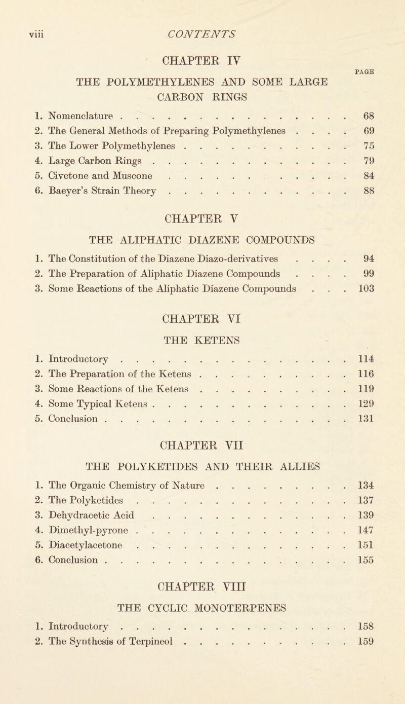 CHAPTER IV PAGE THE POLYMETHYLENES AND SOME LARGE CARBON RINGS 1. Nomenclature.68 2. The General Methods of Preparing Polymethylenes .... 69 3. The Lower Polymethylenes.75 4. Large Carbon Rings.79 5. Civetone and Muscone. 84 6. Baeyer’s Strain Theory.88 CHAPTER V THE ALIPHATIC DIAZENE COMPOUNDS 1. The Constitution of the Diazene Diazo-derivatives .... 94 2. The Preparation of Aliphatic Diazene Compounds .... 99 3. Some Reactions of the Aliphatic Diazene Compounds . . . 103 CHAPTER VI THE KETENS 1. Introductory.114 2. The Preparation of the Ketens . . . 116 3. Some Reactions of the Ketens. 119 4. Some Typical Ketens.129 5. Conclusion.131 CHAPTER VII THE POLYKETIDES AND THEIR ALLIES 1. The Organic Chemistry of Nature.134 2. The Polyketides.137 3. Dehydracetic Acid.139 4. Dimethyl-pyrone ..147 5. Diacetylacetone.151 6. Conclusion.155 CHAPTER VIII THE CYCLIC MONOTERPENES 1. Introductory.158