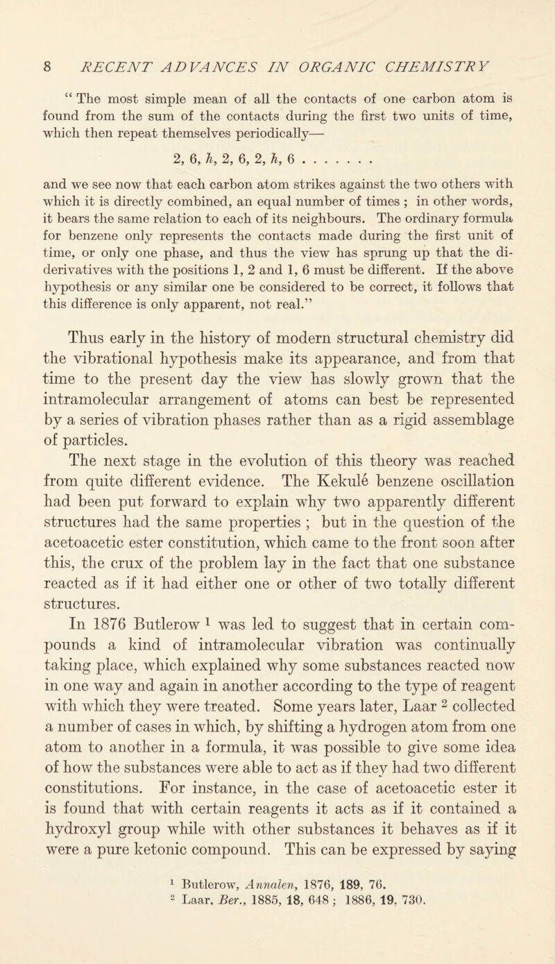 “ The most simple mean of all the contacts of one carbon atom is found from the sum of the contacts during the first two units of time, which then repeat themselves periodically— 2, 6, h, 2, 6, 2, h, 6. and we see now that each carbon atom strikes against the two others with which it is directly combined, an equal number of times ; in other words, it bears the same relation to each of its neighbours. The ordinary formula for benzene only represents the contacts made during the first unit of time, or only one phase, and thus the view has sprung up that the di¬ derivatives with the positions 1, 2 and 1, 6 must be different. If the above hypothesis or any similar one be considered to be correct, it follows that this difference is only apparent, not real.” Thus early in the history of modern structural chemistry did the vibrational hypothesis make its appearance, and from that time to the present day the view has slowly grown that the intramolecular arrangement of atoms can best be represented by a series of vibration phases rather than as a rigid assemblage of particles. The next stage in the evolution of this theory was reached from quite different evidence. The Kekule benzene oscillation had been put forward to explain why two apparently different structures had the same properties ; but in the question of the acetoacetic ester constitution, which came to the front soon after this, the crux of the problem lay in the fact that one substance reacted as if it had either one or other of two totally different structures. In 1876 Butlerow 1 was led to suggest that in certain com¬ pounds a kind of intramolecular vibration was continually taking place, which explained why some substances reacted now in one way and again in another according to the type of reagent with which they were treated. Some years later, Laar 2 collected a number of cases in which, by shifting a hydrogen atom from one atom to another in a formula, it was possible to give some idea of how the substances were able to act as if they had two different constitutions. For instance, in the case of acetoacetic ester it is found that with certain reagents it acts as if it contained a hydroxyl group while with other substances it behaves as if it were a pure ketonic compound. This can be expressed by saying 1 Butlerow, Annalen, 1876, 189, 76. 2 Laar, Ber., 1885, 18, 648 ; 1886, 19, 730.