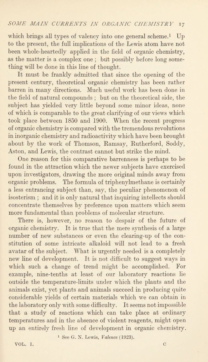 which brings all types of valency into one general scheme.1 Up to the present, the full implications of the Lewis atom have not been whole-heartedly applied in the field of organic chemistry, as the matter is a complex one ; but possibly before long some¬ thing will be done in this line of thought. It must be frankly admitted that since the opening of the present century, theoretical organic chemistry has been rather barren in many directions. Much useful work has been done in the field of natural compounds ; but on the theoretical side, the subject has yielded very little beyond some minor ideas, none of which is comparable to the great clarifying of our views which took place between 1850 and 1900. When the recent progress of organic chemistry is compared with the tremendous revolutions in inorganic chemistry and radioactivity which have been brought about by the work of Thomson, Ramsay, Rutherford, Soddy, Aston, and Lewis, the contrast cannot but strike the mind. One reason for this comparative barrenness is perhaps to be found in the attraction which the newer subjects have exercised upon investigators, drawing the more original minds away from organic problems. The formula of triphenylmethane is certainly a less entrancing subject than, say, the peculiar phenomenon of isosterism ; and it is only natural that inquiring intellects should concentrate themselves by preference upon matters which seem more fundamental than problems of molecular structure. There is, however, no reason to despair of the future of organic chemistry. It is true that the mere synthesis of a large number of new substances or even the clearing-up of the con¬ stitution of some intricate alkaloid will not lead to a fresh avatar of the subject. What is urgently needed is a completely new line of development. It is not difficult to suggest ways in which such a change of trend might be accomplished. For example, nine-tenths at least of our laboratory reactions lie outside the temperature-limits under which the plants and the animals exist, yet plants and animals succeed in producing quite considerable yields of certain materials which we can obtain in the laboratory only with some difficulty. It seems not impossible that a study of reactions which can take place at ordinary temperatures and in the absence of violent reagents, might open up an entirely fresh line of development in organic chemistry. 1 See G. N. Lewis, Valence (1923). VOL. I. C