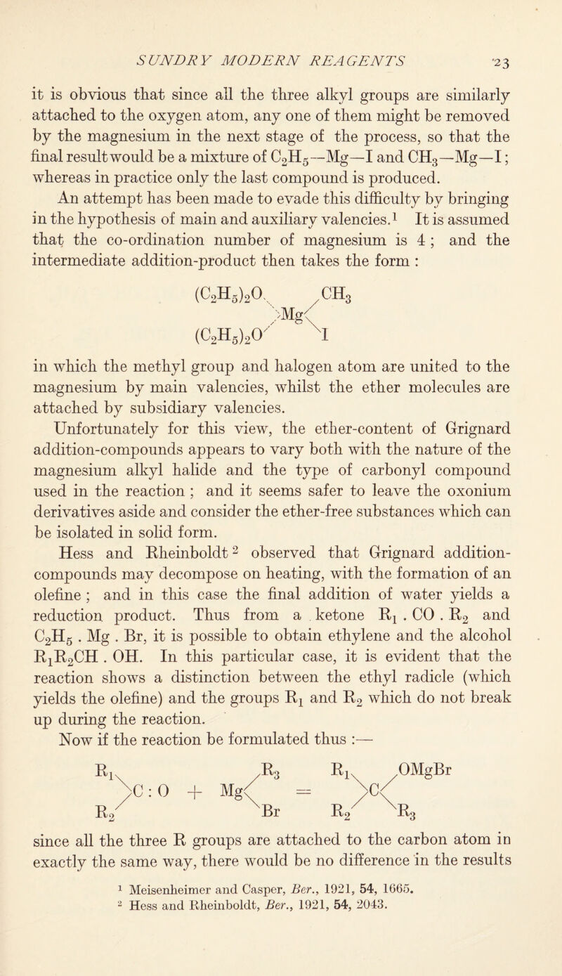 ■23 it is obvious that since all tbe three alkyl groups are similarly attached to the oxygen atom, any one of them might be removed by the magnesium in the next stage of the process, so that the final result would be a mixture of C2H5—Mg—I and CH3—Mg—I; whereas in practice only the last compound is produced. An attempt has been made to evade this difficulty by bringing in the hypothesis of main and auxiliary valencies.1 It is assumed that the co-ordination number of magnesium is 4 ; and the intermediate addition-product then takes the form : (C2h5)2o, ch3 >Mg/ (C2H6)20X ' X1 in which the methyl group and halogen atom are united to the magnesium by main valencies, whilst the ether molecules are attached by subsidiary valencies. Unfortunately for this view, the ether-content of Grignard addition-compounds appears to vary both with the nature of the magnesium alkyl halide and the type of carbonyl compound used in the reaction ; and it seems safer to leave the oxonium derivatives aside and consider the ether-free substances which can be isolated in solid form. Hess and Rheinboldt2 observed that Grignard addition- compounds may decompose on heating, with the formation of an olefine ; and in this case the final addition of water yields a reduction product. Thus from a ketone Rx . CO . R2 an(l C2H5 . Mg . Br, it is possible to obtain ethylene and the alcohol R1R2CH . OH. In this particular case, it is evident that the reaction shows a distinction between the ethyl radicle (which yields the olefine) and the groups R2 and R2 which do not break up during the reaction. Now if the reaction be formulated thus :— C: 0 + Mg< JEk Br OMgBr k3 since all the three R groups are attached to the carbon atom in exactly the same way, there would be no difference in the results 1 Meisenheimer and Casper, Ber., 1921, 54, 1665.