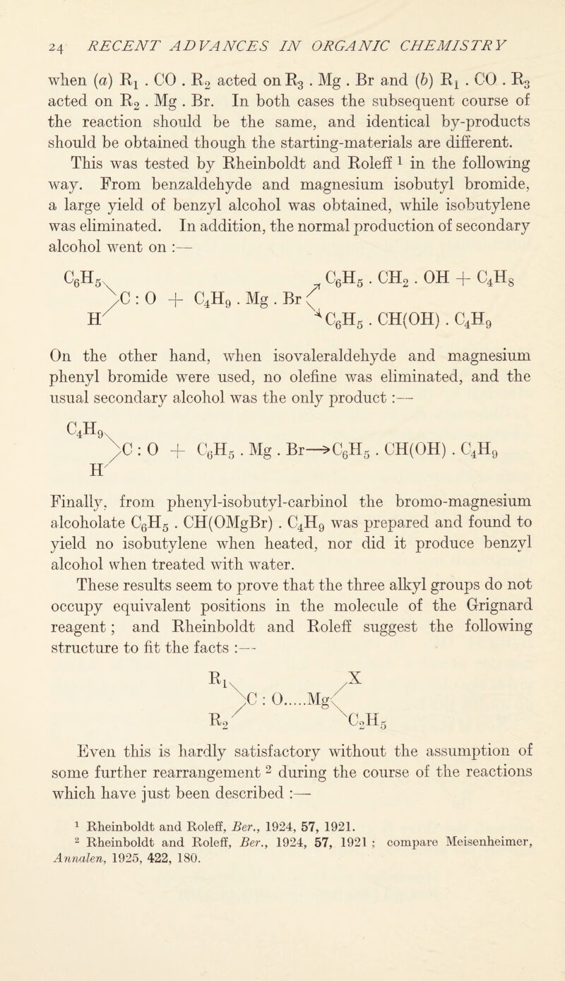 when (a) Rx . CO . R2 acted onh3 . Mg . Br and (h) Ri . CO . R3 acted on R2 • Mg . Br. In both cases the subsequent course of the reaction should be the same, and identical by-products should be obtained though the starting-materials are different. This was tested by Rheinboldt and Roieff 1 in the following way. From benzaldehyde and magnesium isobutyl bromide, a large yield of benzyl alcohol was obtained, while isobutylene was eliminated. In addition, the normal production of secondary alcohol went on :— C6H5 C6H5 . CH2. OH + C4H8 \c : 0 + C4H9 . Mg . Br ( J f 4C6H6 . CH(OH) . C4H9 On the other hand, when isovaleraldehyde and magnesium phenyl bromide were used, no olefine was eliminated, and the usual secondary alcohol was the only product :— c4h9 \C : 0 + C6H5 . Mg . Br—3>C6H5 . CH(OH) . C4H9 H Finally, from phenyl-isobutyl-carbinol the bromo-magnesium alcoholate C6H5 . CH(OMgBr) . C4H9 was prepared and found to yield no isobutylene when heated, nor did it produce benzyl alcohol when treated with water. These results seem to prove that the three alkyl groups do not occupy equivalent positions in the molecule of the Grignard reagent; and Rheinboldt and Roieff suggest the following structure to fit the facts :— Ri Rf ;C : 0. .X 'CJL Even this is hardly satisfactory without the assumption of some further rearrangement 2 * during the course of the reactions which have just been described :— 1 Rheinboldt and Roieff, Bar., 1924, 57, 1921. 2 Rheinboldt and Roieff, Ber., 1924, 57, 1921 ; compare Meisenheimer, Annalen, 1925, 422, 180.