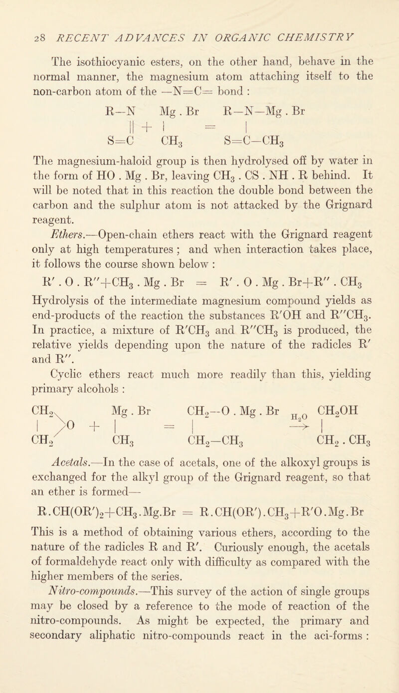 The isothiocyanic esters, on the other hand, behave in the normal manner, the magnesium atom attaching itself to the non-carbon atom of the —N=C— bond : B-N Mg . Br B-N—Mg . Br || + I — I s=c ch3 s=c-ch3 The magnesium-haloid group is then hydrolysed off by water in the form of HO . Mg . Br, leaving CH3 . CS . NH . B behind. It will be noted that in this reaction the double bond between the carbon and the sulphur atom is not attacked by the Grignard reagent. Ethers.—Open-chain ethers react with the Grignard reagent only at high temperatures ; and when interaction takes place, it follows the course shown below : B\ 0 . B+CH3 . Mg . Br = B' . 0 . Mg . Br+B . CH3 Hydrolysis of the intermediate magnesium compound yields as end-products of the reaction the substances B'OH and BCH3. In practice, a mixture of B'CH3 and BCH3 is produced, the relative yields depending upon the nature of the radicles B' and B. Cyclic ethers react much more readily than this, yielding primary alcohols : CH„ Mg . Br 1 >o + | ch2 ch3 CH2—O.Mg.Br IfQ CH2OH —V ch2-ch3 ch2 . ch3 Acetals.—In the case of acetals, one of the alkoxyl groups is exchanged for the alkyl group of the Grignard reagent, so that an ether is formed— B.CH(OB')2+CH3.Mg.Br = B.CH(OB,).CH3+B'O.Mg.Br This is a method of obtaining various ethers, according to the nature of the radicles B and B'. Curiously enough, the acetals of formaldehyde react only with difficulty as compared with the higher members of the series. Nitro-compounds.—This survey of the action of single groups may be closed by a reference to the mode of reaction of the nitro-compounds. As might be expected, the primary and secondary aliphatic nitro-compounds react in the aci-forms :